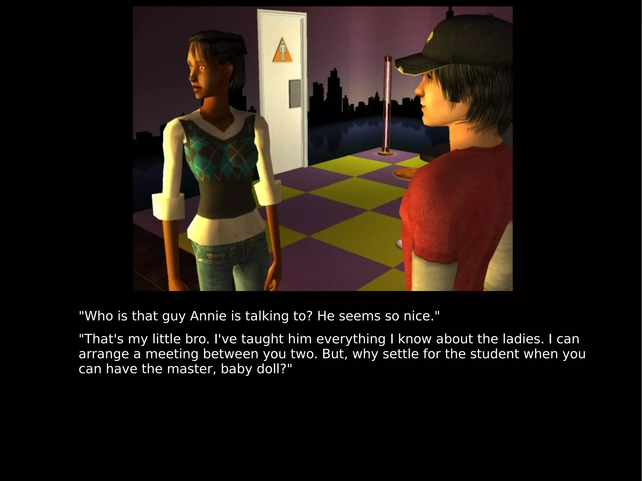"Who is that guy Annie is talking to? He seems so nice." "That's my little bro. I've taught him everything I know about the ladies. I can arrange a meeting between you two. But, why settle for the student when you can have the master, baby doll?" 