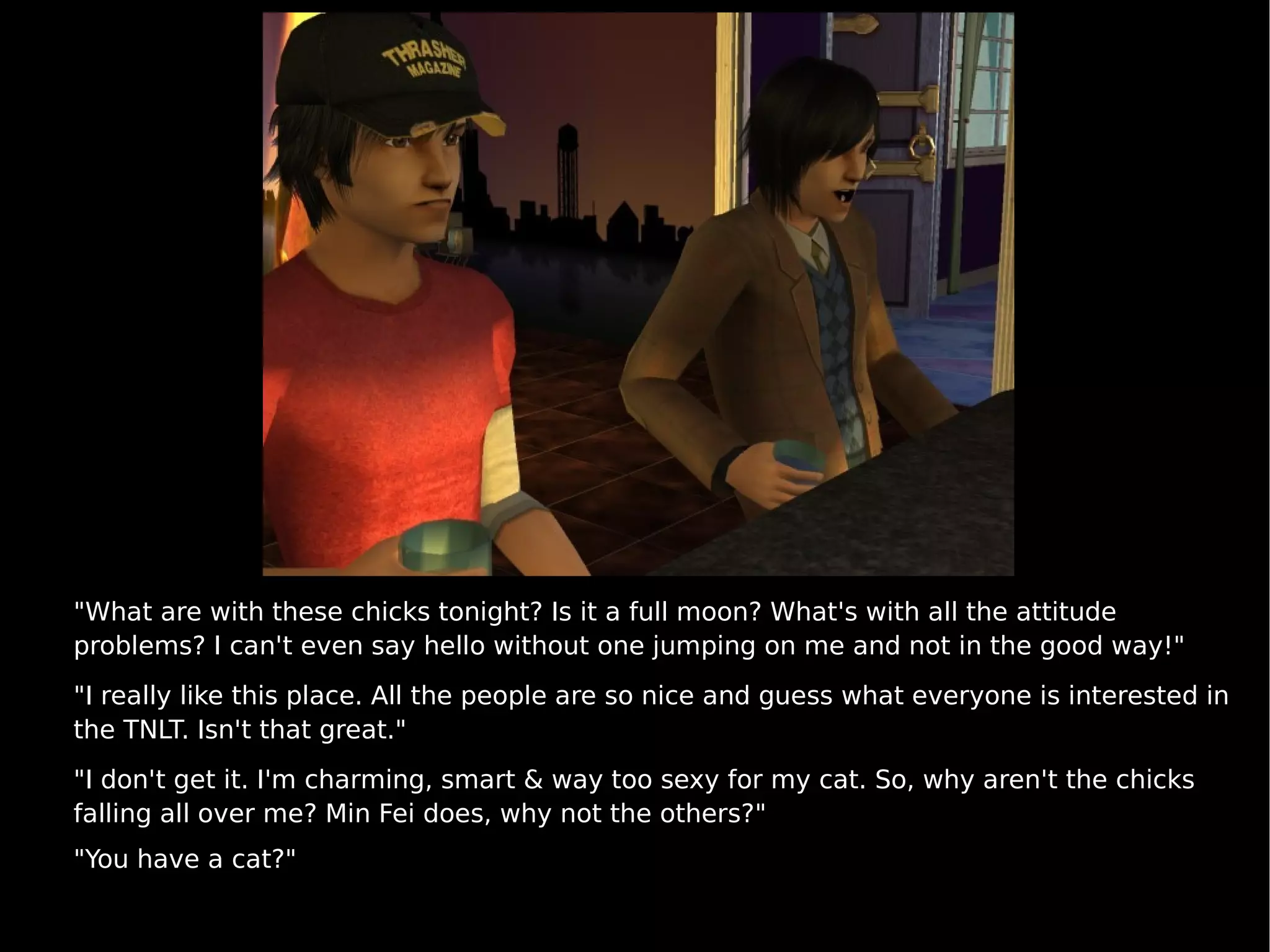 "What are with these chicks tonight? Is it a full moon? What's with all the attitude problems? I can't even say hello without one jumping on me and not in the good way!" "I really like this place. All the people are so nice and guess what everyone is interested in the TNLT. Isn't that great." "I don't get it. I'm charming, smart & way too sexy for my cat. So, why aren't the chicks falling all over me? Min Fei does, why not the others?" "You have a cat?" 