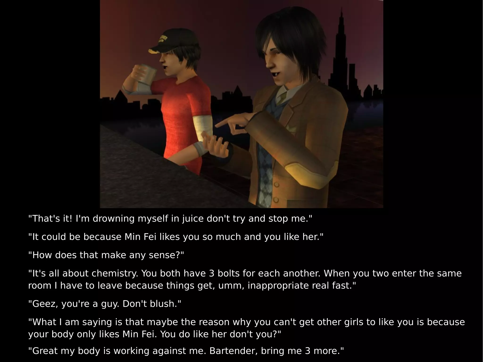 "That's it! I'm drowning myself in juice don't try and stop me." "It could be because Min Fei likes you so much and you like her." "How does that make any sense?" "It's all about chemistry. You both have 3 bolts for each another. When you two enter the same room I have to leave because things get, umm, inappropriate real fast." "Geez, you're a guy. Don't blush." "What I am saying is that maybe the reason why you can't get other girls to like you is because your body only likes Min Fei. You do like her don't you?" "Great my body is working against me. Bartender, bring me 3 more." 