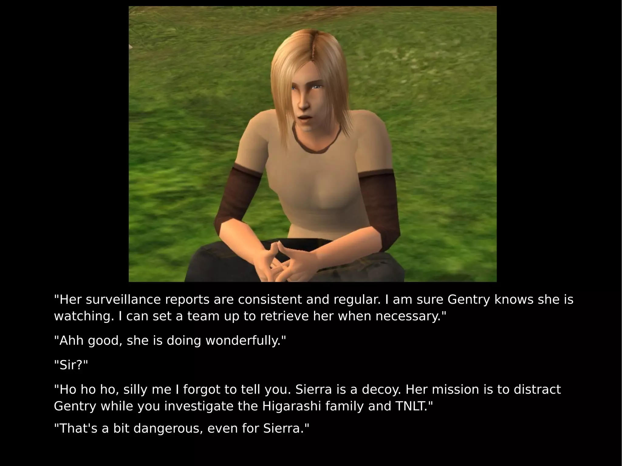 "Her surveillance reports are consistent and regular. I am sure Gentry knows she is watching. I can set a team up to retrieve her when necessary." "Ahh good, she is doing wonderfully." "Sir?" "Ho ho ho, silly me I forgot to tell you. Sierra is a decoy. Her mission is to distract Gentry while you investigate the Higarashi family and TNLT." "That's a bit dangerous, even for Sierra." 
