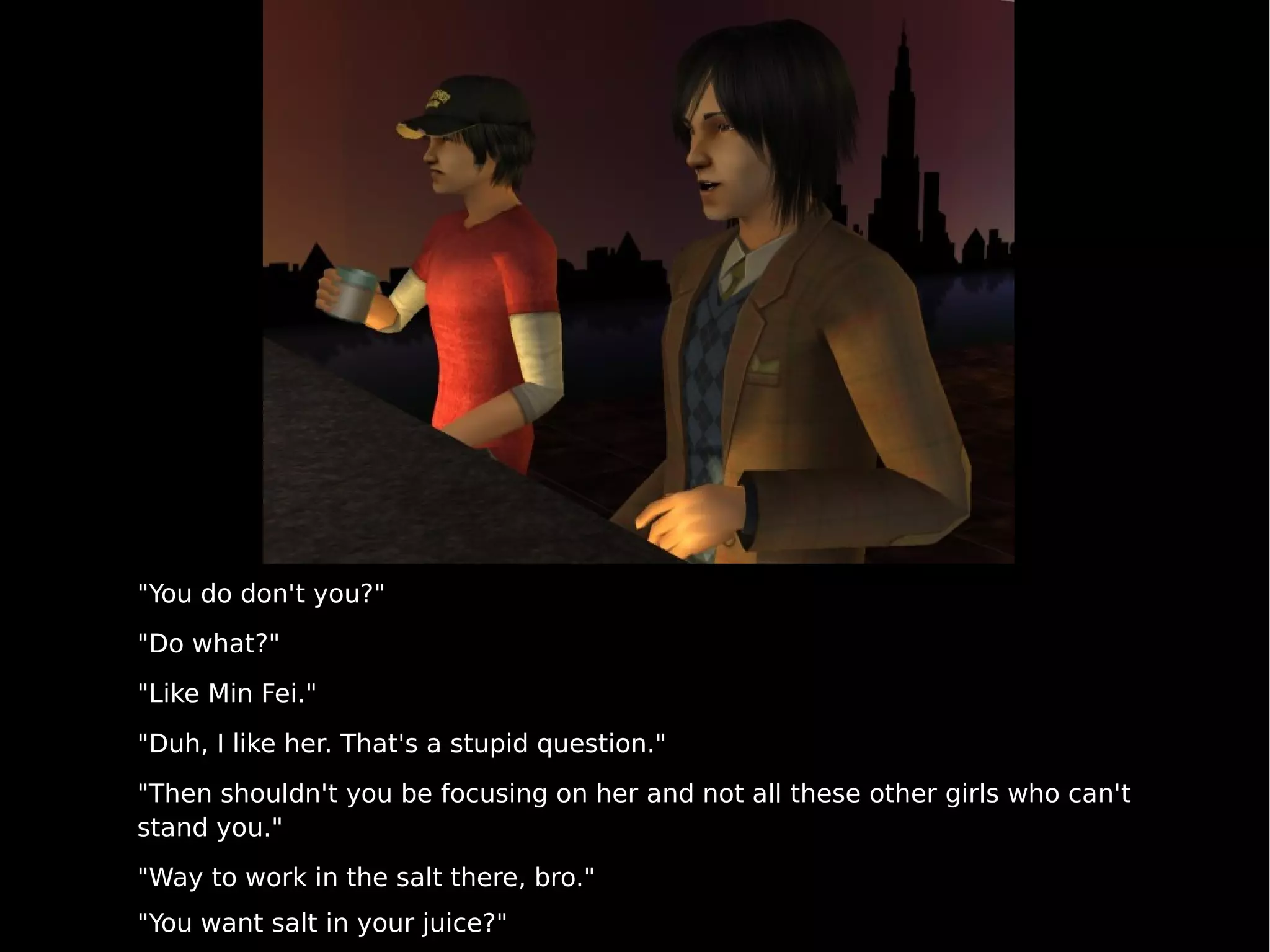 "You do don't you?" "Do what?" "Like Min Fei." "Duh, I like her. That's a stupid question." "Then shouldn't you be focusing on her and not all these other girls who can't stand you." "Way to work in the salt there, bro." "You want salt in your juice?" 