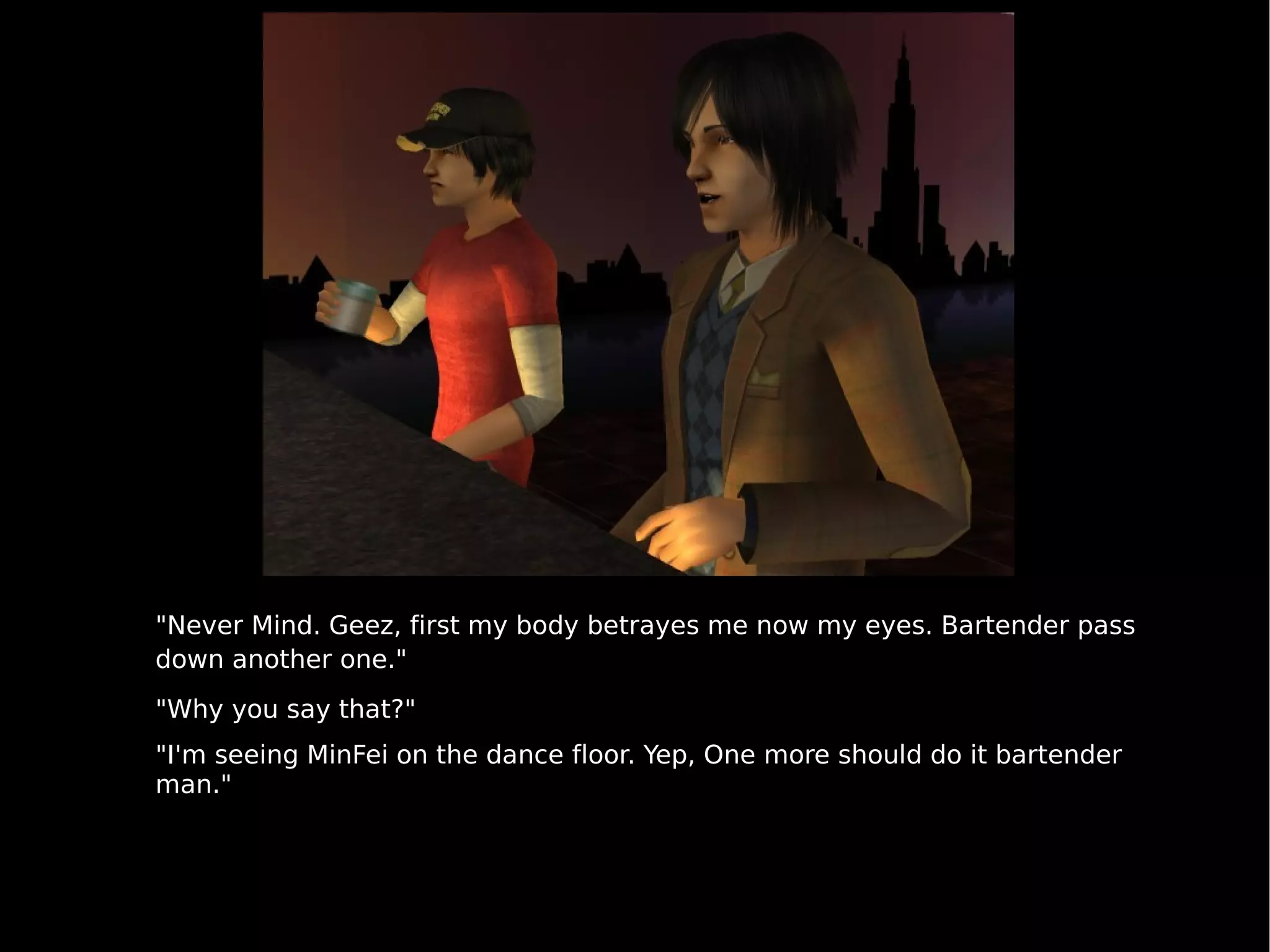 "Never Mind. Geez, first my body betrayes me now my eyes. Bartender pass down another one." "Why you say that?" "I'm seeing MinFei on the dance floor. Yep, One more should do it bartender man." 