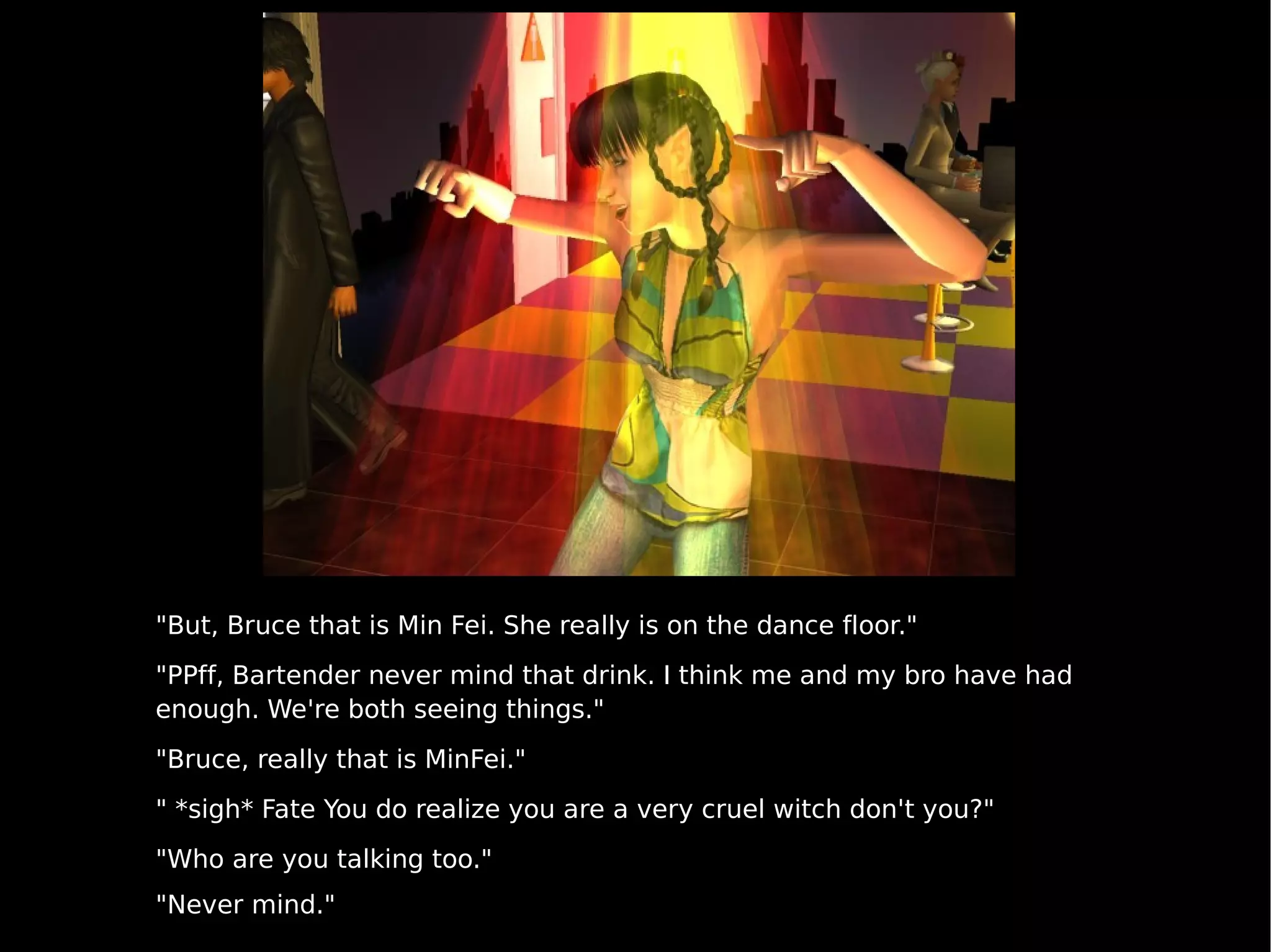 "But, Bruce that is Min Fei. She really is on the dance floor." "PPff, Bartender never mind that drink. I think me and my bro have had enough. We're both seeing things." "Bruce, really that is MinFei." " *sigh* Fate You do realize you are a very cruel witch don't you?" "Who are you talking too." "Never mind." 