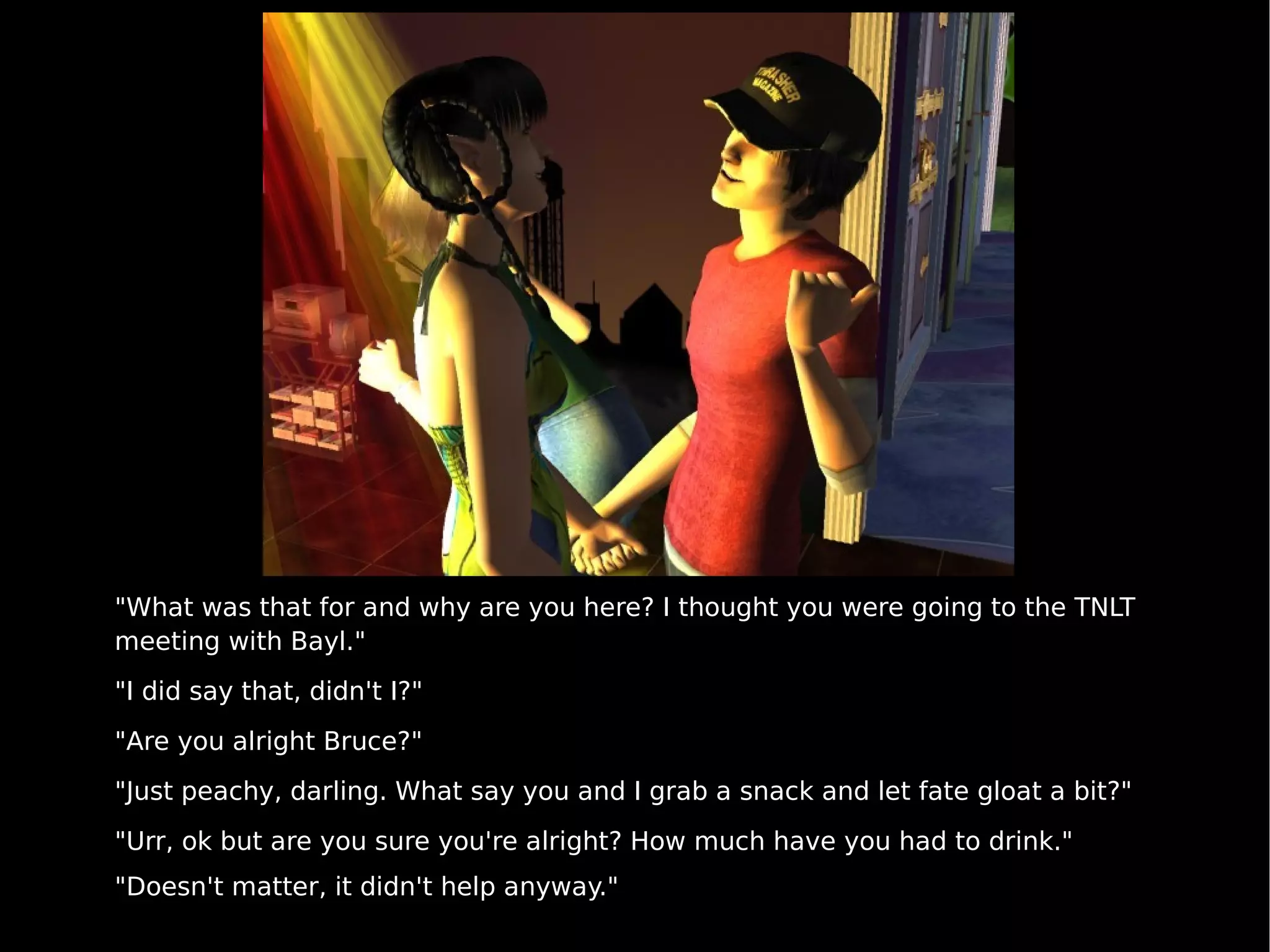 "What was that for and why are you here? I thought you were going to the TNLT meeting with Bayl." "I did say that, didn't I?" "Are you alright Bruce?" "Just peachy, darling. What say you and I grab a snack and let fate gloat a bit?" "Urr, ok but are you sure you're alright? How much have you had to drink." "Doesn't matter, it didn't help anyway." 