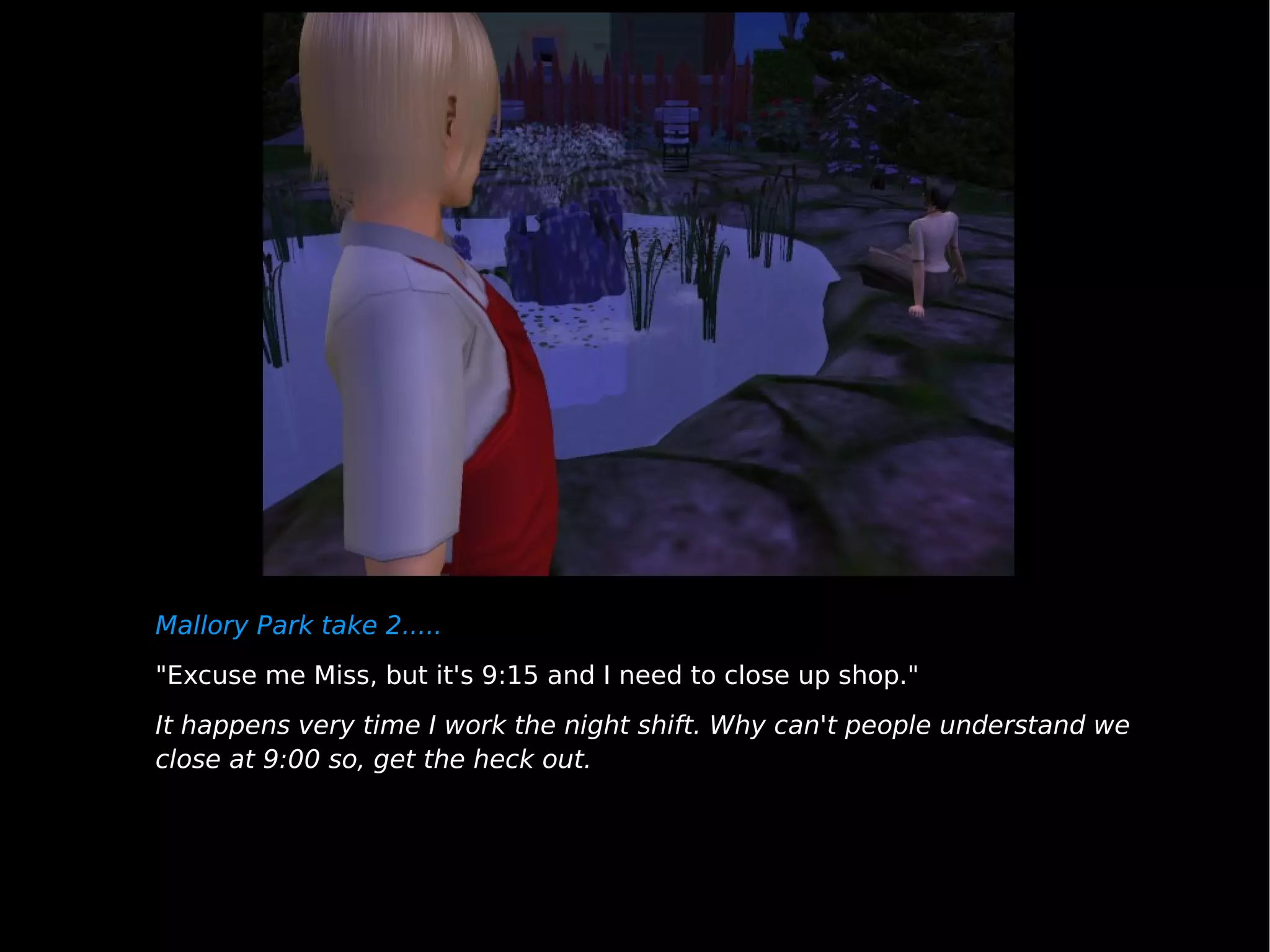 Mallory Park take 2..... "Excuse me Miss, but it's 9:15 and I need to close up shop." It happens very time I work the night shift. Why can't people understand we close at 9:00 so, get the heck out. 