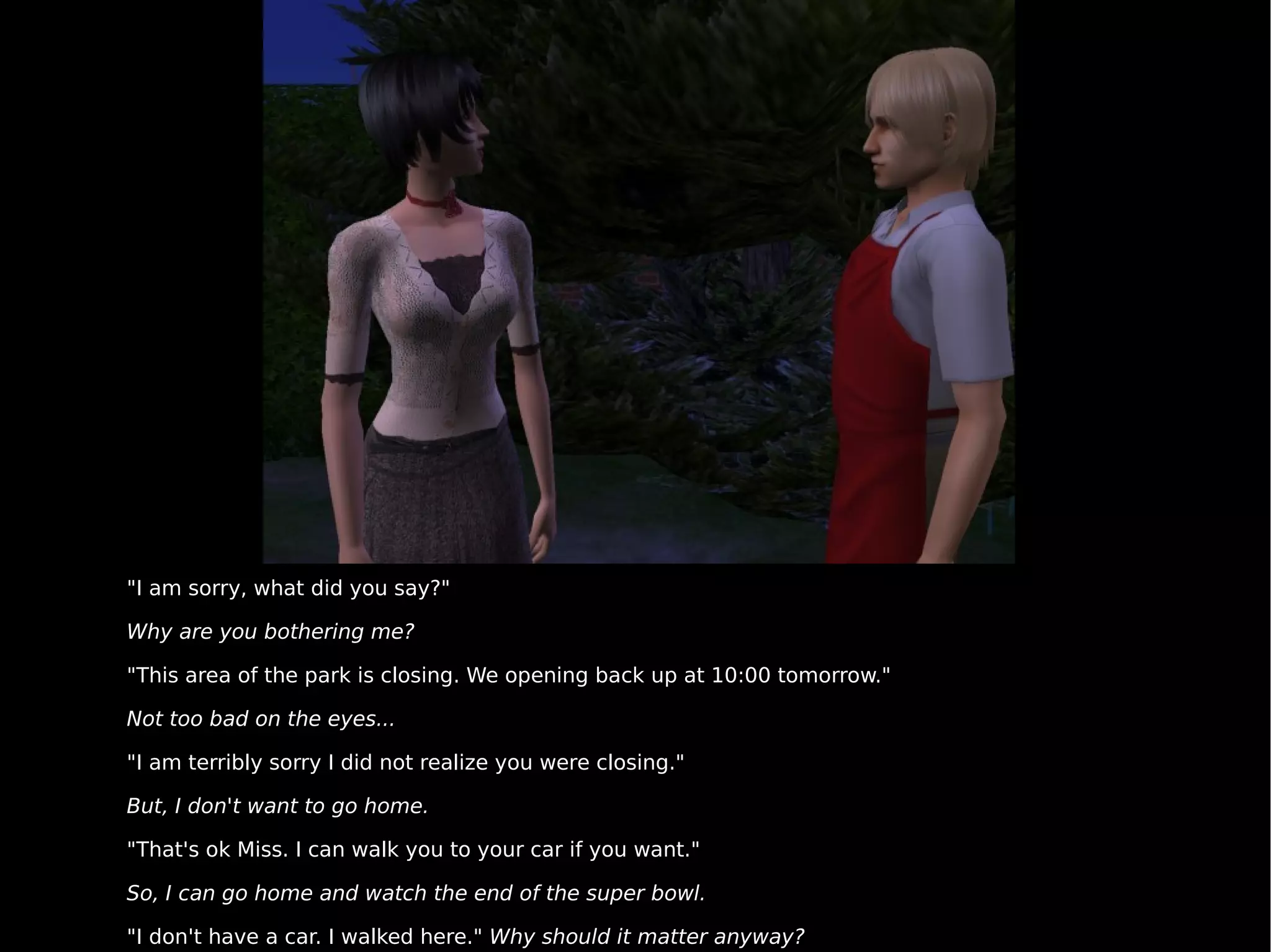 "I am sorry, what did you say?" Why are you bothering me? "This area of the park is closing. We opening back up at 10:00 tomorrow." Not too bad on the eyes... "I am terribly sorry I did not realize you were closing." But, I don't want to go home. "That's ok Miss. I can walk you to your car if you want." So, I can go home and watch the end of the super bowl. "I don't have a car. I walked here."  Why should it matter anyway? 