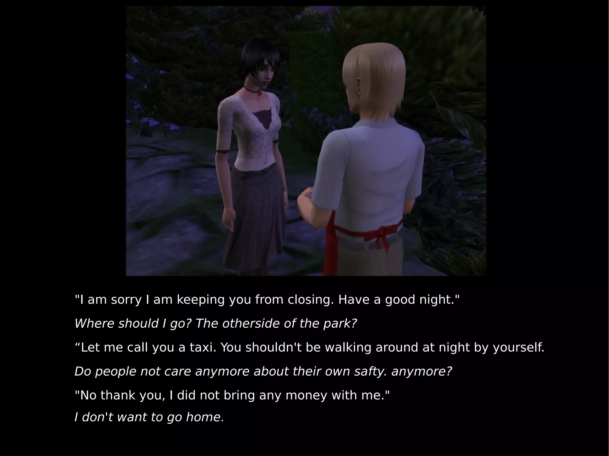 "I am sorry I am keeping you from closing. Have a good night." Where should I go? The otherside of the park? “ Let me call you a taxi. You shouldn't be walking around at night by yourself. Do people not care anymore about their own safty. anymore? "No thank you, I did not bring any money with me." I don't want to go home. 