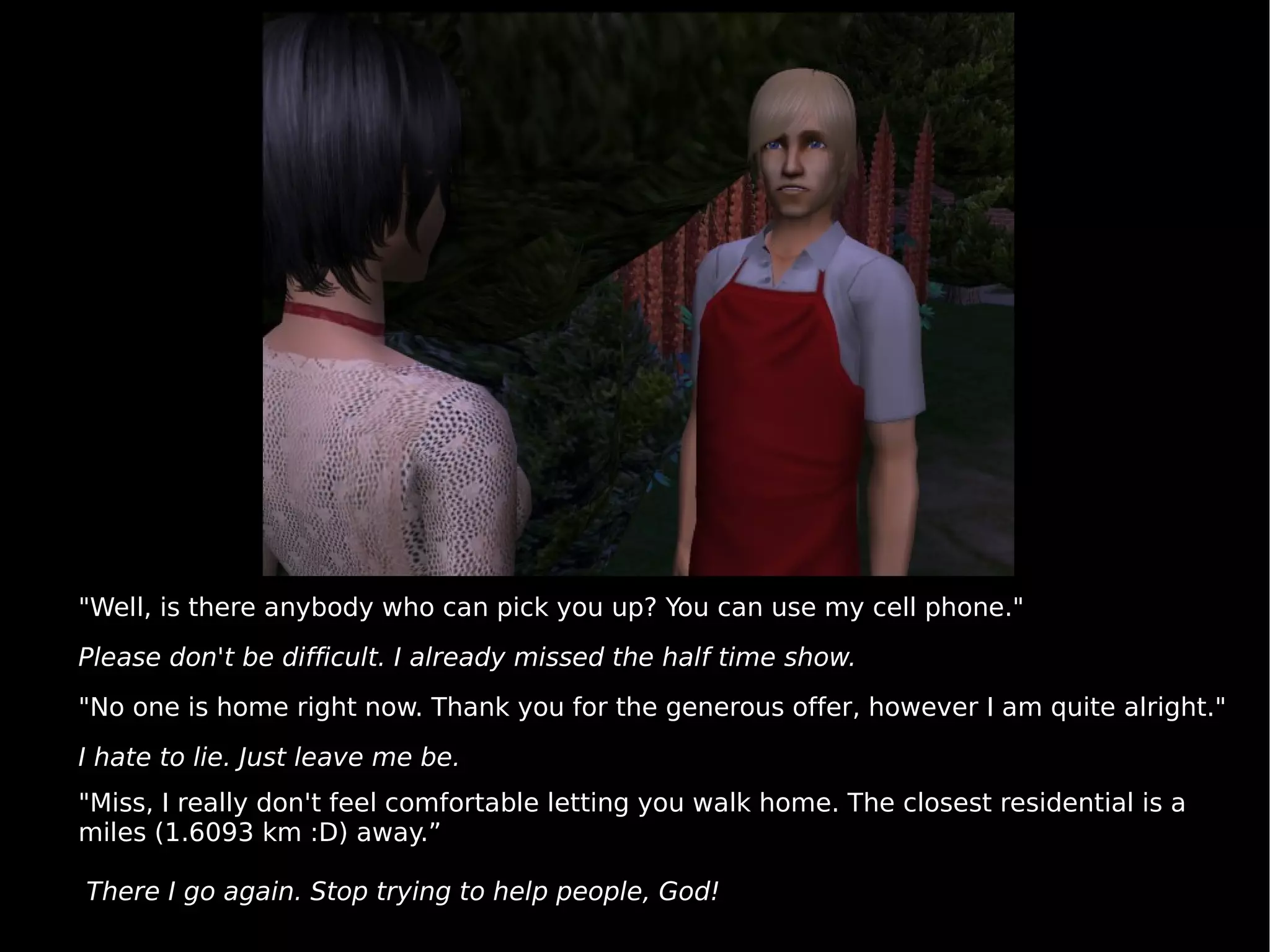 "Well, is there anybody who can pick you up? You can use my cell phone." Please don't be difficult. I already missed the half time show. "No one is home right now. Thank you for the generous offer, however I am quite alright." I hate to lie. Just leave me be. "Miss, I really don't feel comfortable letting you walk home. The closest residential is a miles (1.6093 km :D) away.” There I go again. Stop trying to help people, God! 