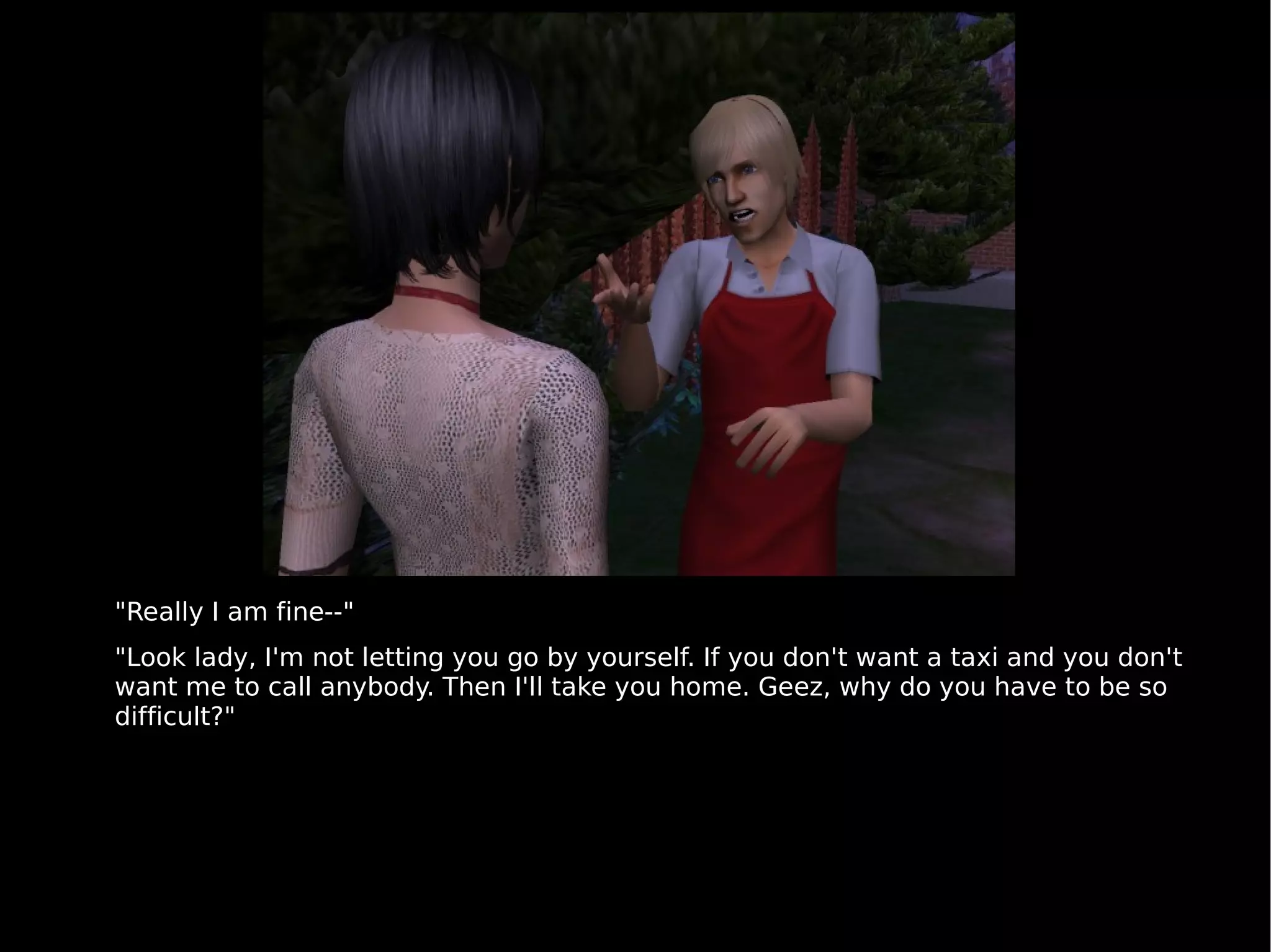 "Really I am fine--" "Look lady, I'm not letting you go by yourself. If you don't want a taxi and you don't want me to call anybody. Then I'll take you home. Geez, why do you have to be so difficult?" 