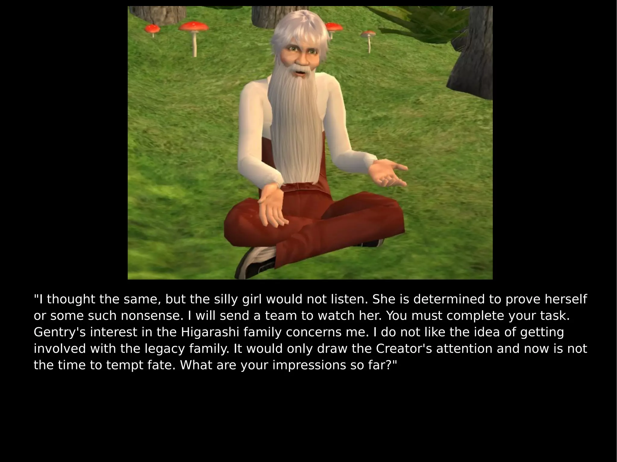 "I thought the same, but the silly girl would not listen. She is determined to prove herself or some such nonsense. I will send a team to watch her. You must complete your task. Gentry's interest in the Higarashi family concerns me. I do not like the idea of getting involved with the legacy family. It would only draw the Creator's attention and now is not the time to tempt fate. What are your impressions so far?" 