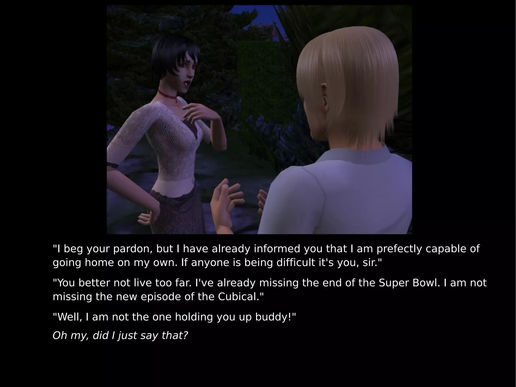"I beg your pardon, but I have already informed you that I am prefectly capable of going home on my own. If anyone is being difficult it's you, sir." "You better not live too far. I've already missing the end of the Super Bowl. I am not missing the new episode of the Cubical." "Well, I am not the one holding you up buddy!" Oh my, did I just say that? 