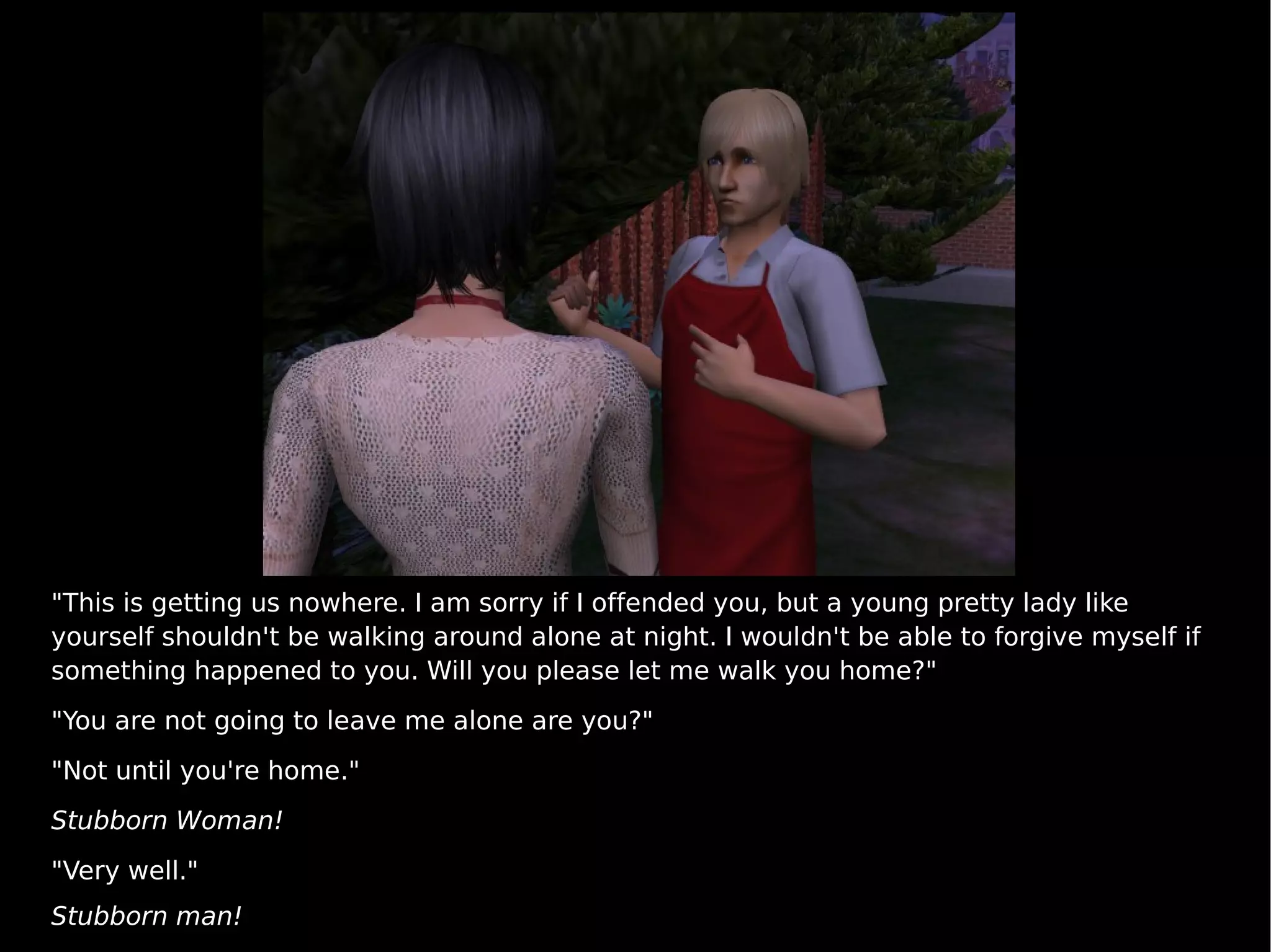 "This is getting us nowhere. I am sorry if I offended you, but a young pretty lady like yourself shouldn't be walking around alone at night. I wouldn't be able to forgive myself if something happened to you. Will you please let me walk you home?" "You are not going to leave me alone are you?" "Not until you're home." Stubborn Woman! "Very well." Stubborn man! 
