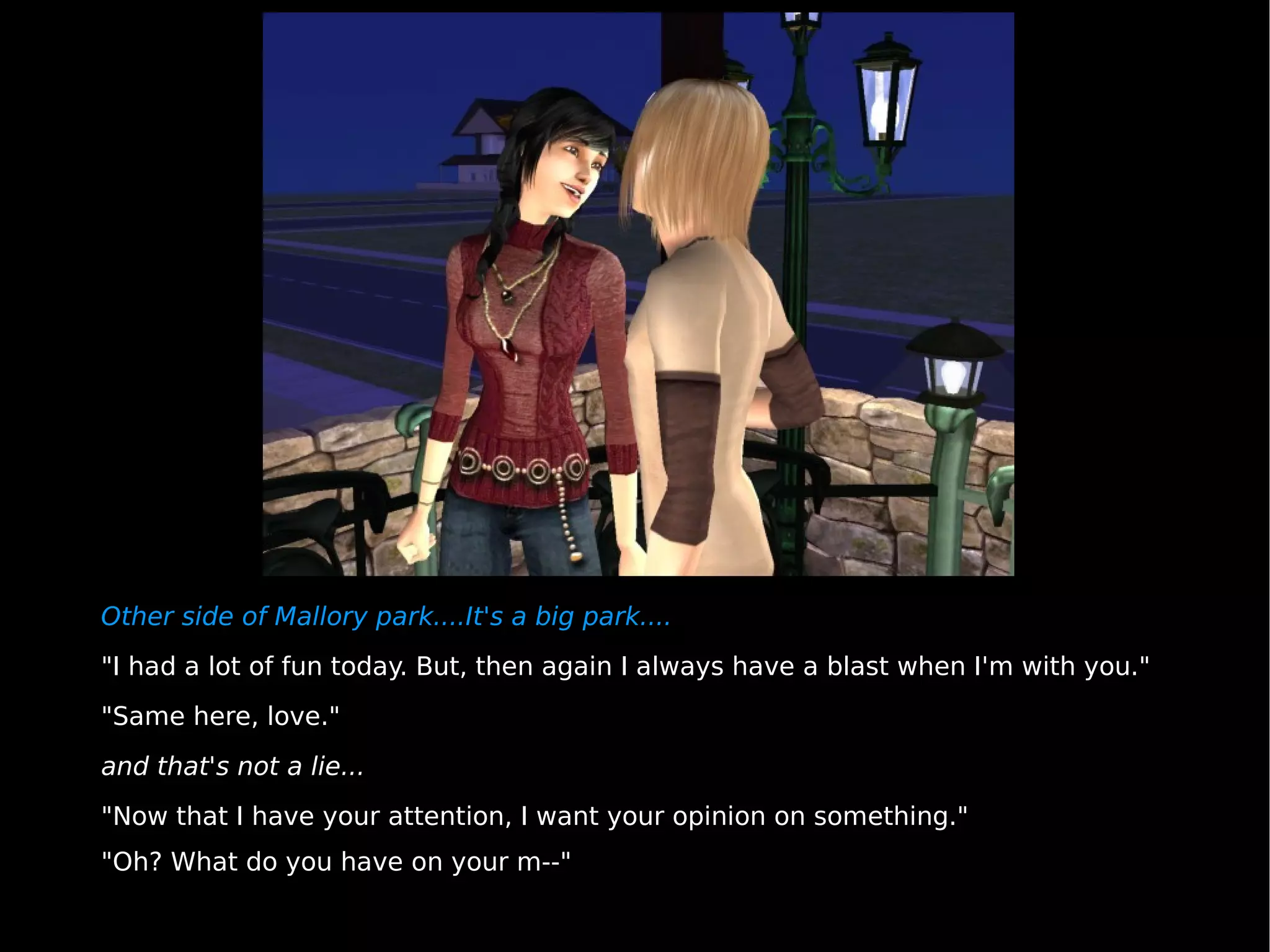 Other side of Mallory park....It's a big park.... "I had a lot of fun today. But, then again I always have a blast when I'm with you." "Same here, love." and that's not a lie... "Now that I have your attention, I want your opinion on something." "Oh? What do you have on your m--" 