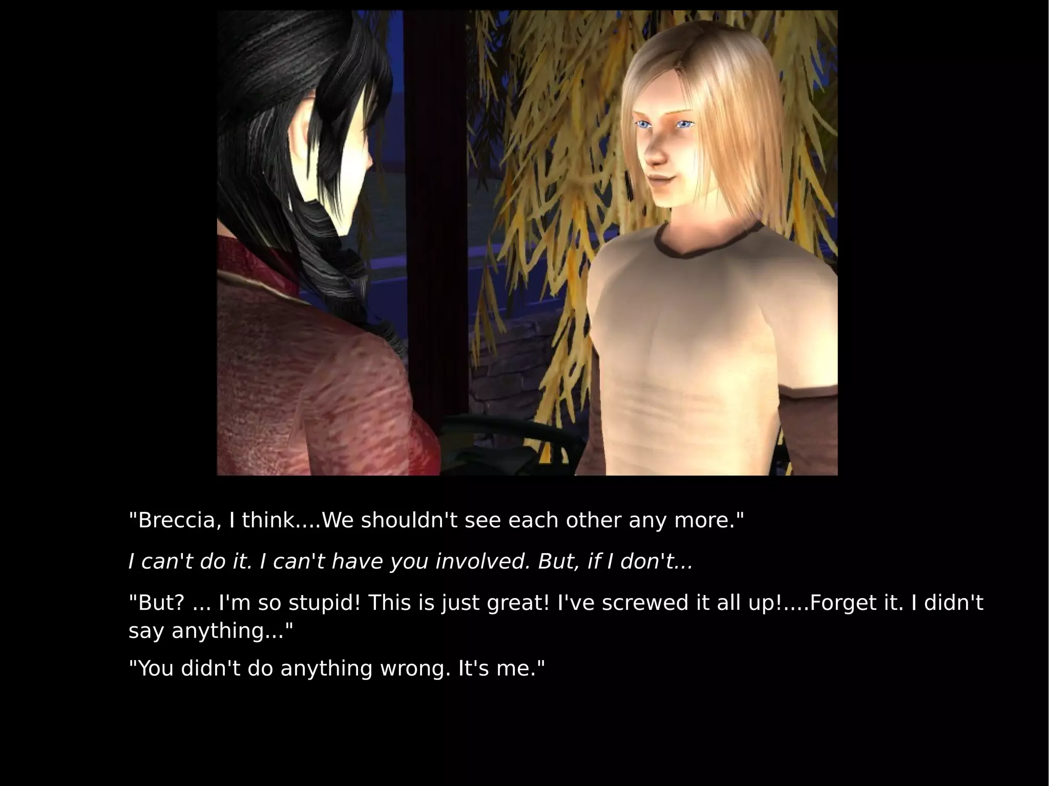 "Breccia, I think....We shouldn't see each other any more." I can't do it. I can't have you involved. But, if I don't... "But? ... I'm so stupid! This is just great! I've screwed it all up!....Forget it. I didn't say anything..."  "You didn't do anything wrong. It's me." 