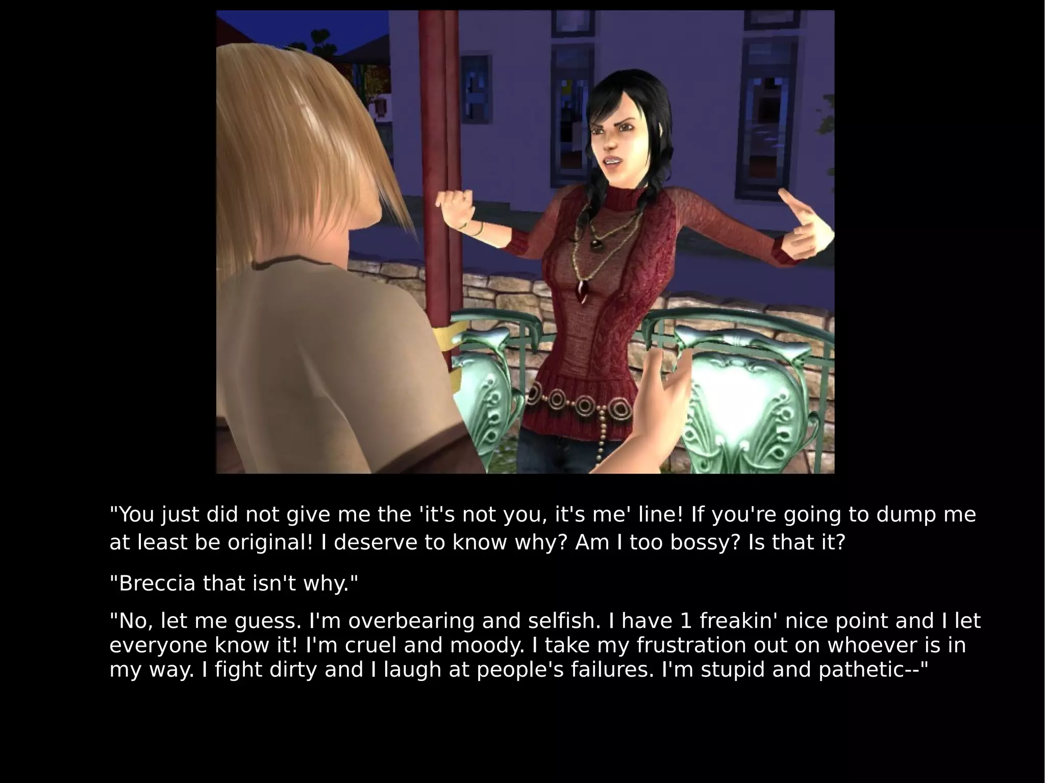 "You just did not give me the 'it's not you, it's me' line! If you're going to dump me at least be original! I deserve to know why? Am I too bossy? Is that it?  "Breccia that isn't why." "No, let me guess. I'm overbearing and selfish. I have 1 freakin' nice point and I let everyone know it! I'm cruel and moody. I take my frustration out on whoever is in my way. I fight dirty and I laugh at people's failures. I'm stupid and pathetic--" 