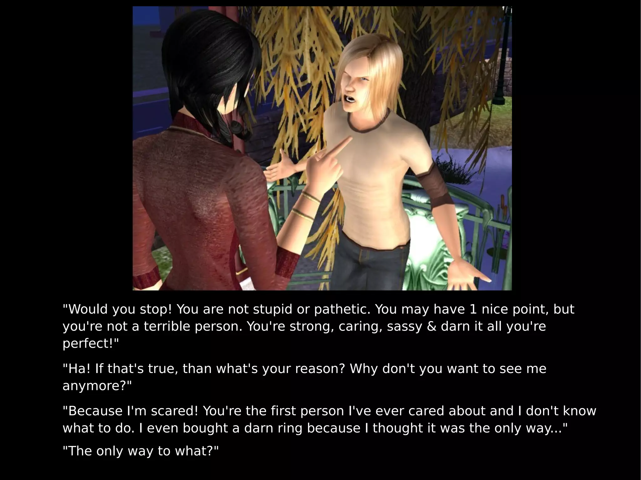 "Would you stop! You are not stupid or pathetic. You may have 1 nice point, but you're not a terrible person. You're strong, caring, sassy & darn it all you're perfect!" "Ha! If that's true, than what's your reason? Why don't you want to see me anymore?" "Because I'm scared! You're the first person I've ever cared about and I don't know what to do. I even bought a darn ring because I thought it was the only way..." "The only way to what?" 