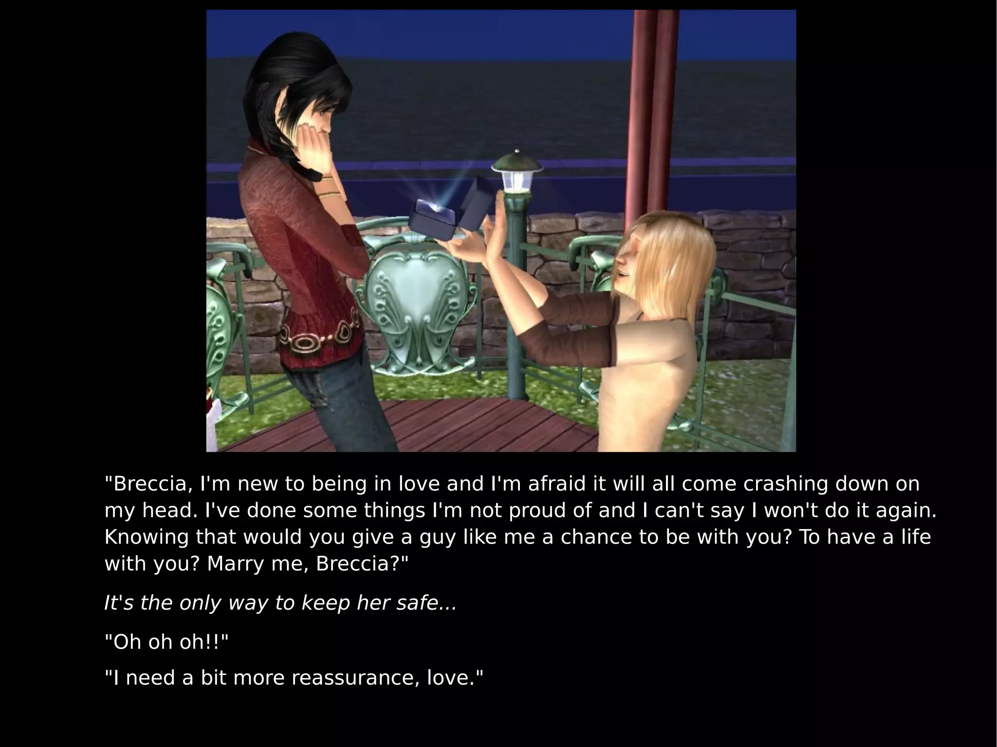 "Breccia, I'm new to being in love and I'm afraid it will all come crashing down on my head. I've done some things I'm not proud of and I can't say I won't do it again. Knowing that would you give a guy like me a chance to be with you? To have a life with you? Marry me, Breccia?" It's the only way to keep her safe... "Oh oh oh!!" "I need a bit more reassurance, love." 