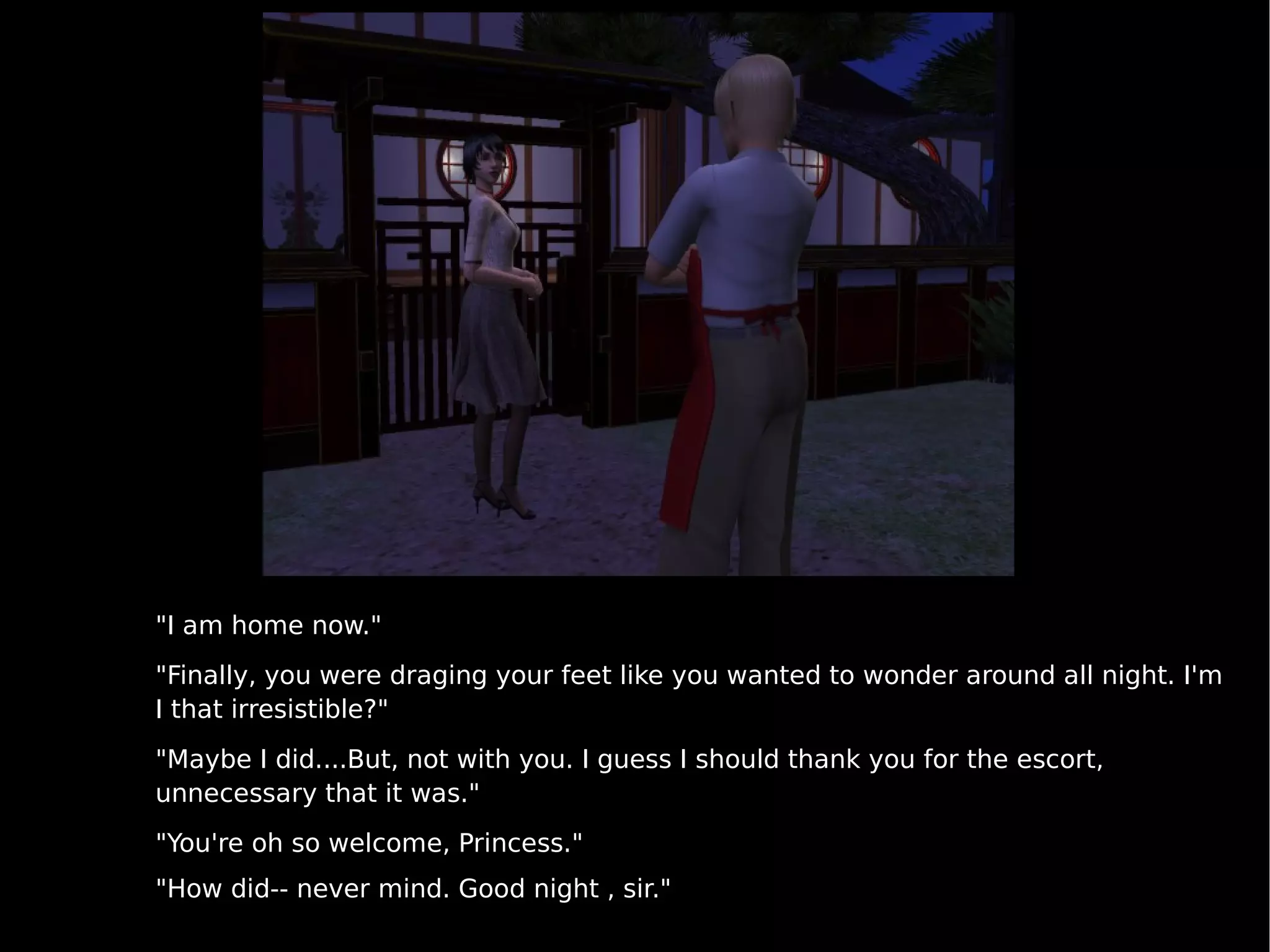 "I am home now." "Finally, you were draging your feet like you wanted to wonder around all night. I'm I that irresistible?" "Maybe I did....But, not with you. I guess I should thank you for the escort, unnecessary that it was." "You're oh so welcome, Princess." "How did-- never mind. Good night , sir." 