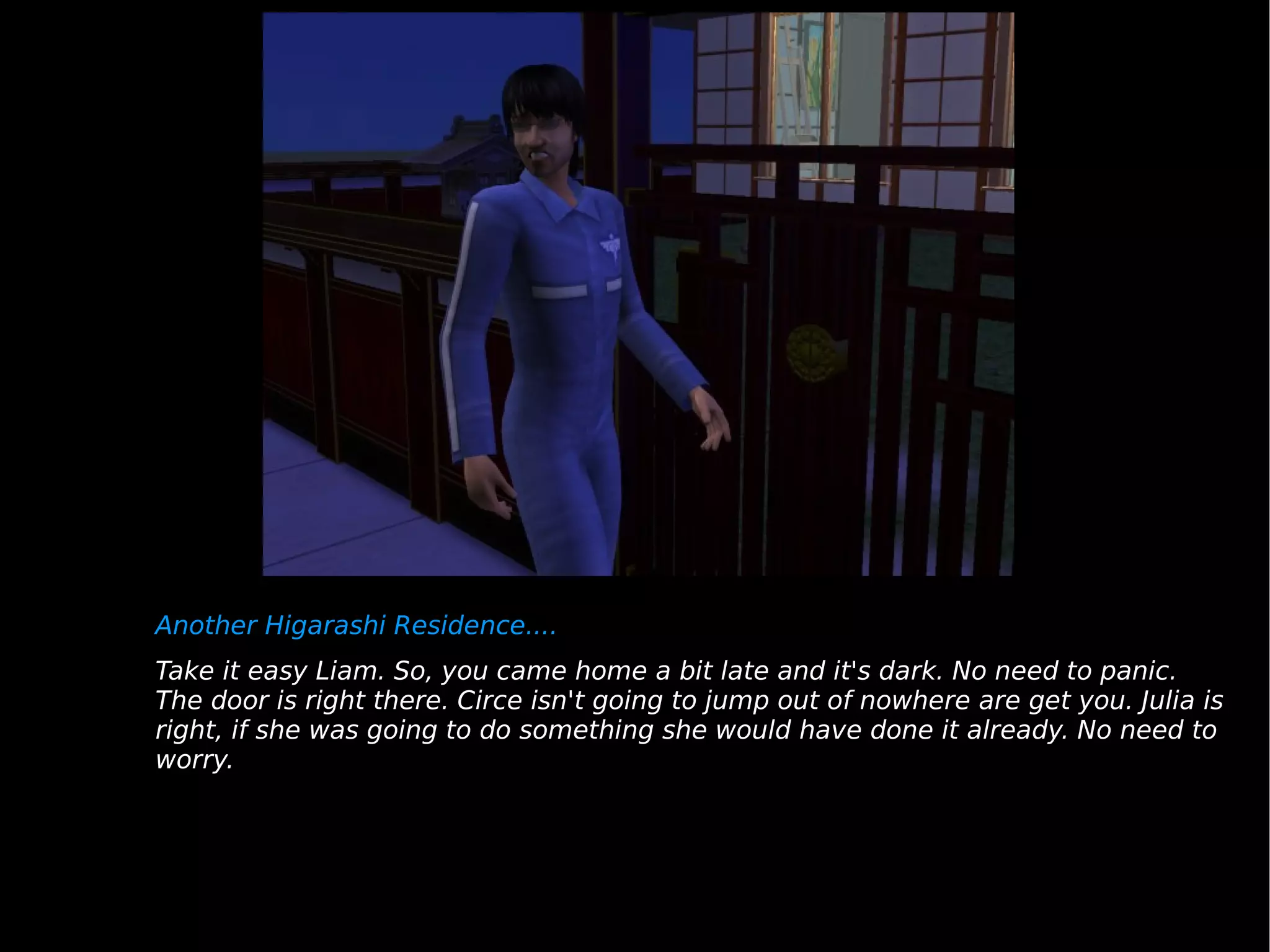 Another Higarashi Residence.... Take it easy Liam. So, you came home a bit late and it's dark. No need to panic. The door is right there. Circe isn't going to jump out of nowhere are get you. Julia is right, if she was going to do something she would have done it already. No need to worry. 