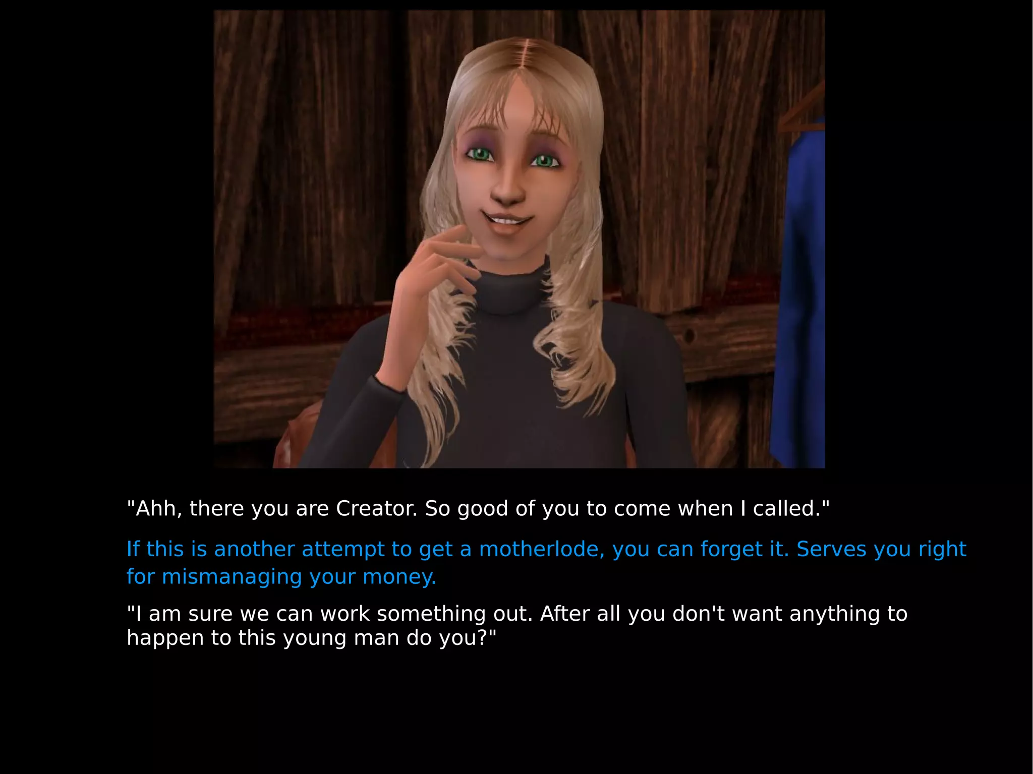 "Ahh, there you are Creator. So good of you to come when I called." If this is another attempt to get a motherlode, you can forget it. Serves you right for mismanaging your money. "I am sure we can work something out. After all you don't want anything to happen to this young man do you?" 