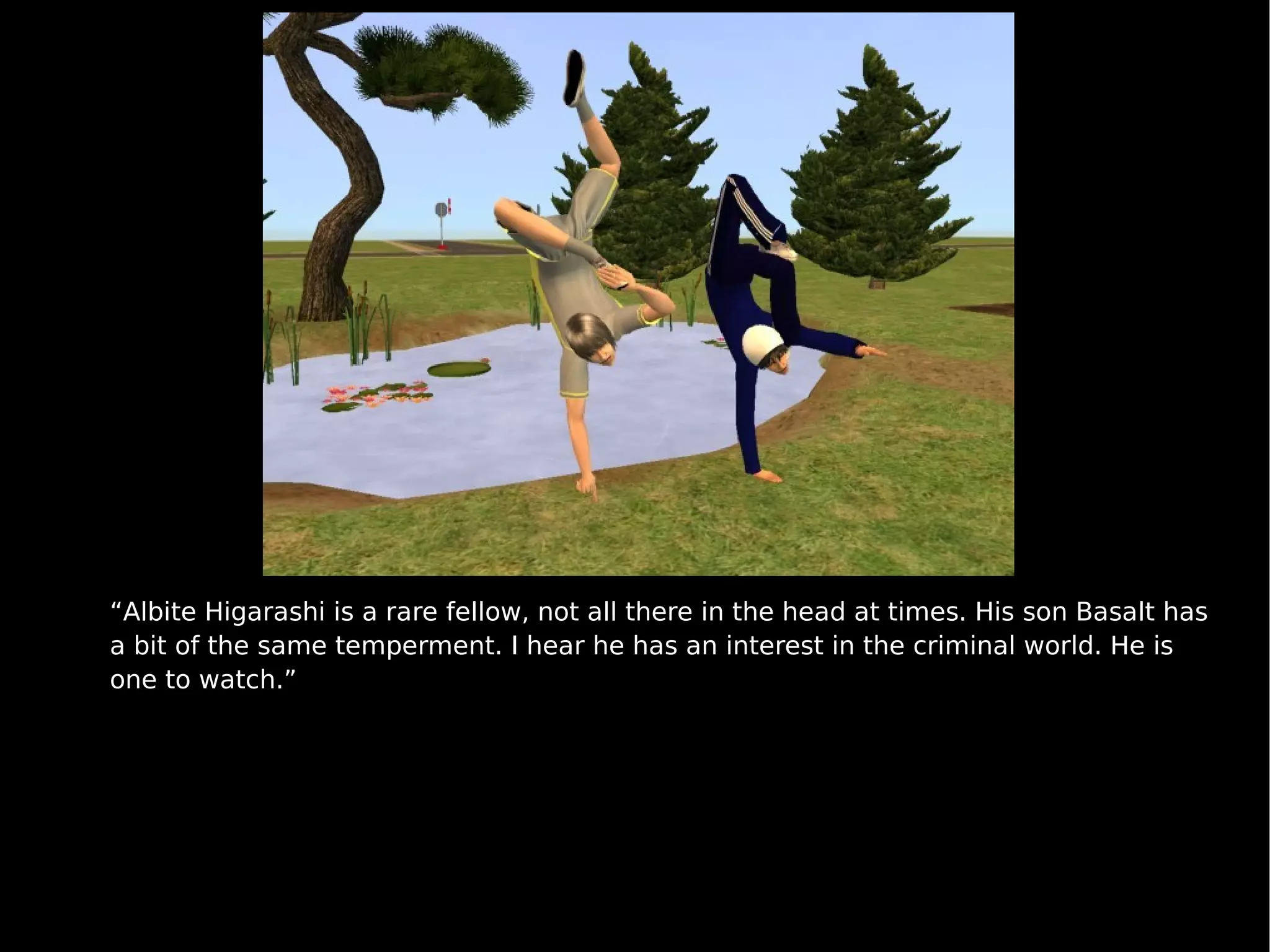 “ Albite Higarashi is a rare fellow, not all there in the head at times. His son Basalt has a bit of the same temperment. I hear he has an interest in the criminal world. He is one to watch.” 