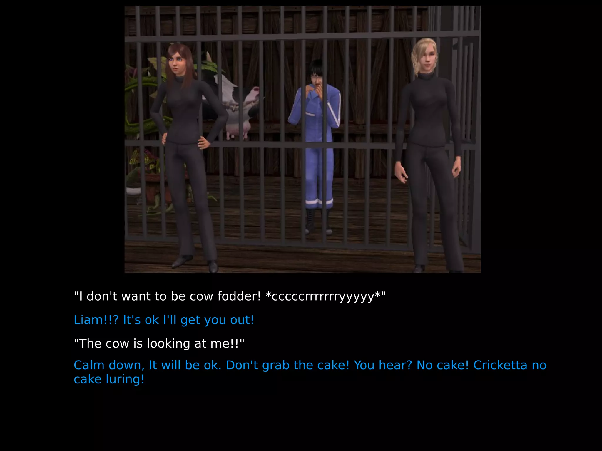 "I don't want to be cow fodder! *cccccrrrrrrryyyyy*" Liam!!? It's ok I'll get you out!  "The cow is looking at me!!" Calm down, It will be ok. Don't grab the cake! You hear? No cake! Cricketta no cake luring! 