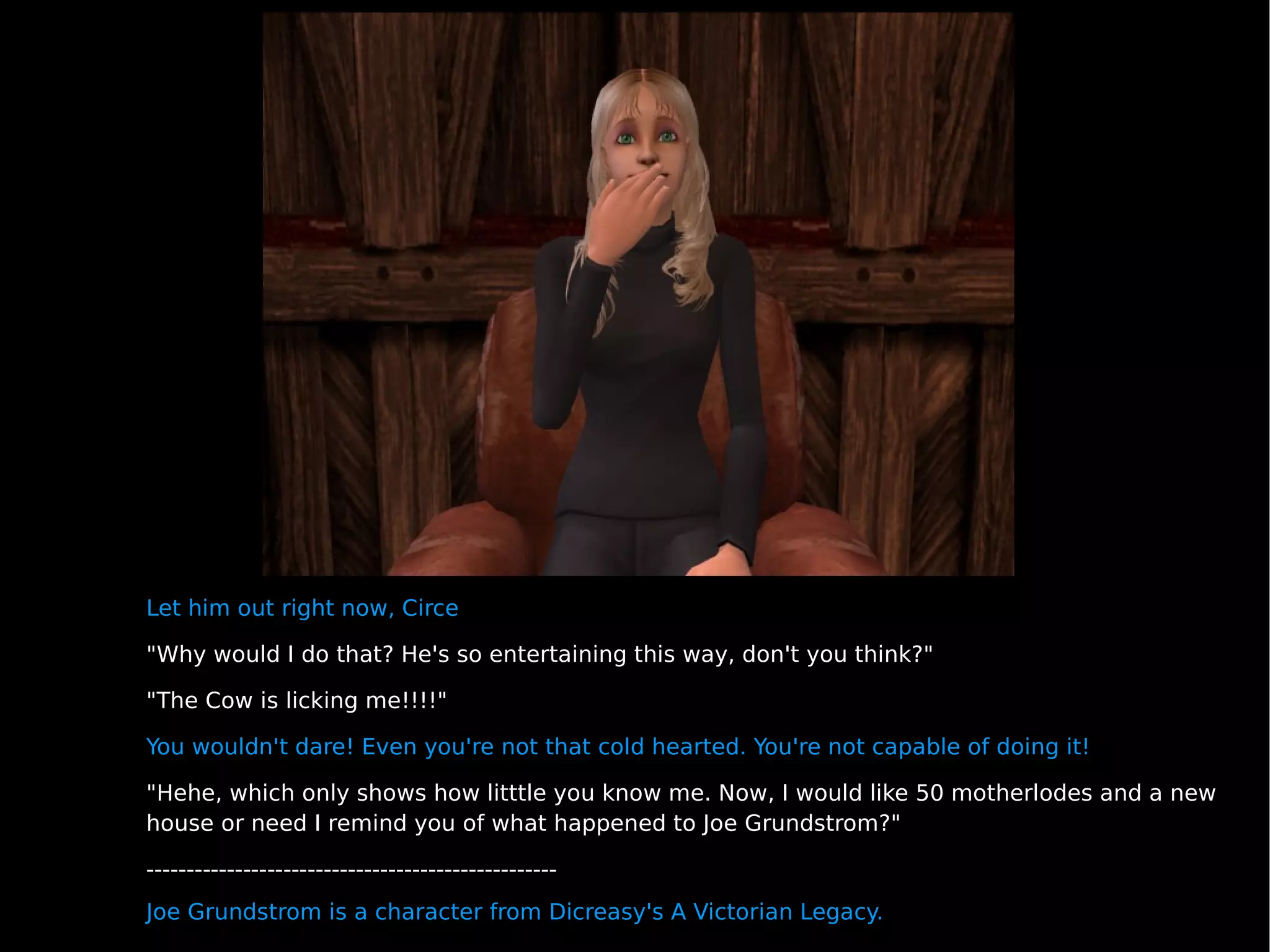 Let him out right now, Circe "Why would I do that? He's so entertaining this way, don't you think?" "The Cow is licking me!!!!" You wouldn't dare! Even you're not that cold hearted. You're not capable of doing it! "Hehe, which only shows how litttle you know me. Now, I would like 50 motherlodes and a new house or need I remind you of what happened to Joe Grundstrom?" --------------------------------------------------- Joe Grundstrom is a character from Dicreasy's A Victorian Legacy. 