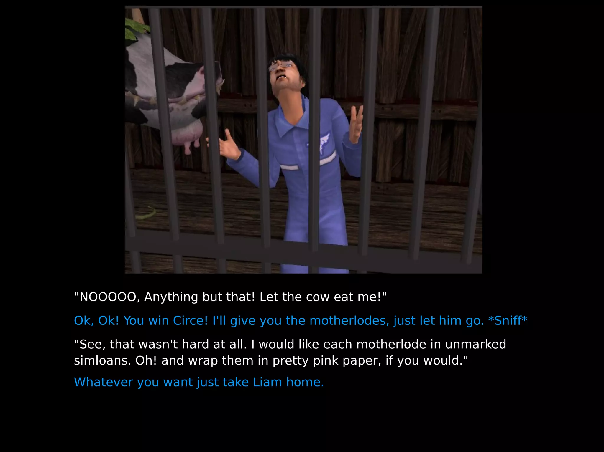 "NOOOOO, Anything but that! Let the cow eat me!" Ok, Ok! You win Circe! I'll give you the motherlodes, just let him go. *Sniff* "See, that wasn't hard at all. I would like each motherlode in unmarked simloans. Oh! and wrap them in pretty pink paper, if you would." Whatever you want just take Liam home. 
