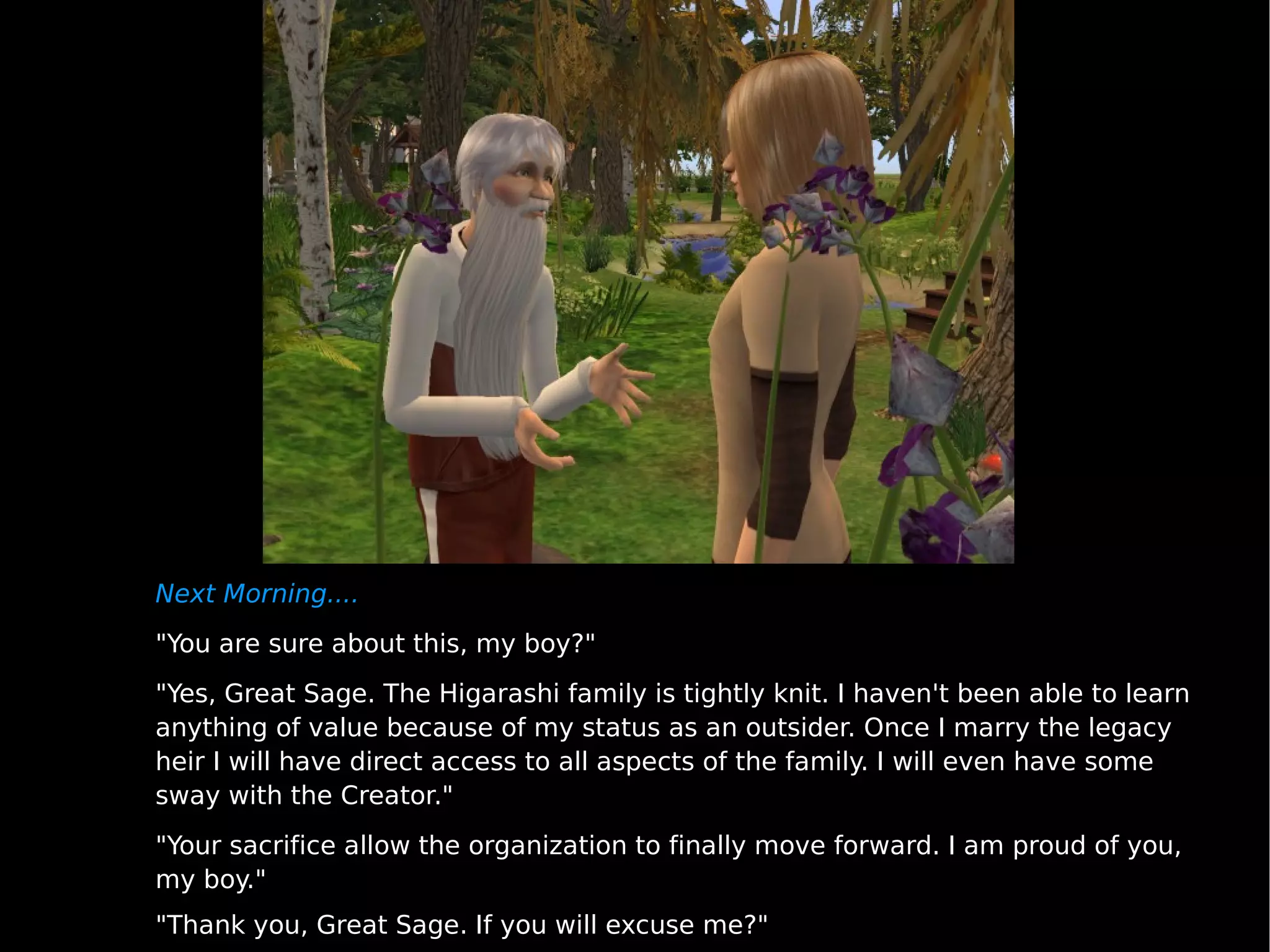 Next Morning.... "You are sure about this, my boy?" "Yes, Great Sage. The Higarashi family is tightly knit. I haven't been able to learn anything of value because of my status as an outsider. Once I marry the legacy heir I will have direct access to all aspects of the family. I will even have some sway with the Creator." "Your sacrifice allow the organization to finally move forward. I am proud of you, my boy." "Thank you, Great Sage. If you will excuse me?" 