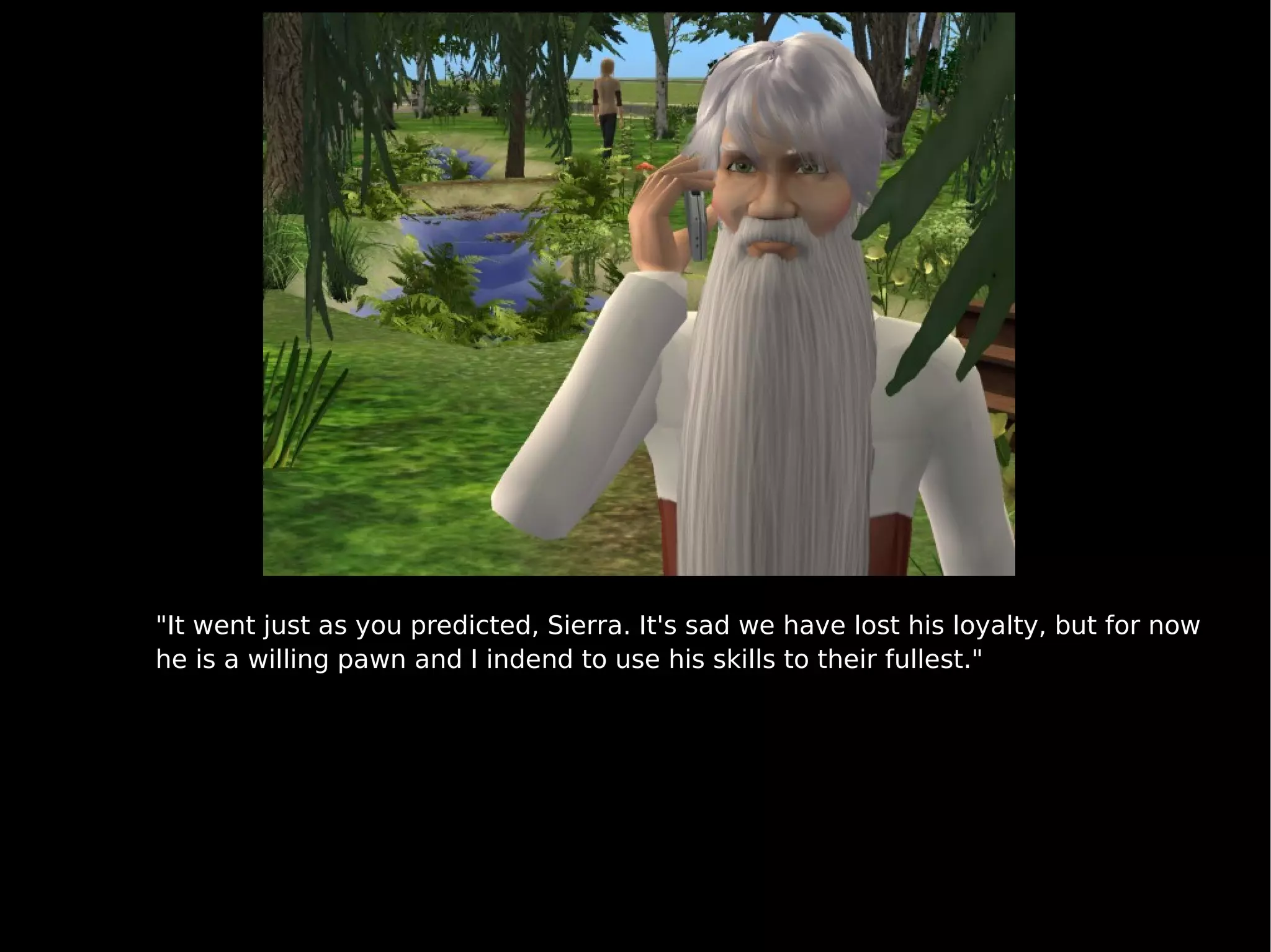 "It went just as you predicted, Sierra. It's sad we have lost his loyalty, but for now he is a willing pawn and I indend to use his skills to their fullest." 