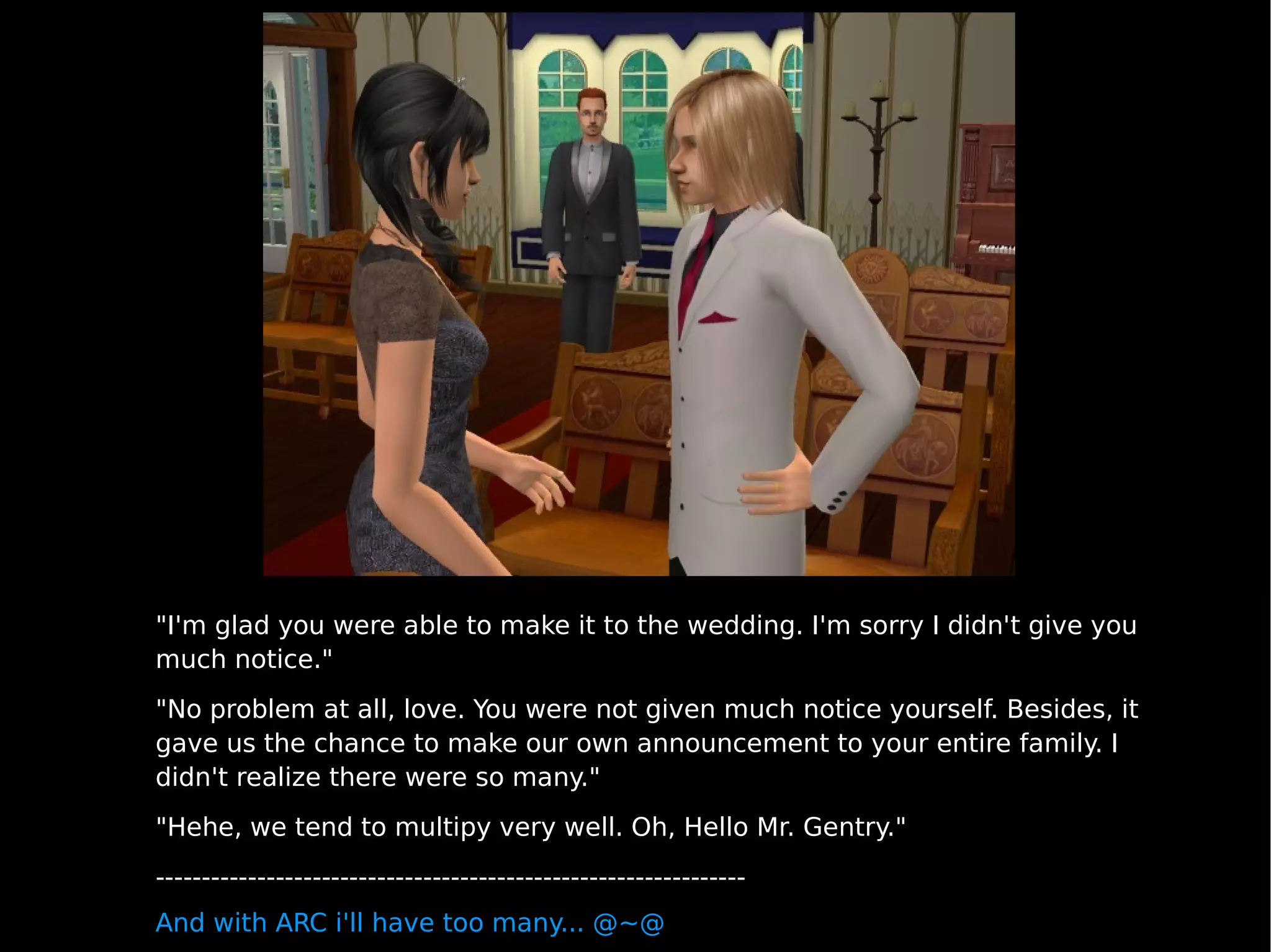 "I'm glad you were able to make it to the wedding. I'm sorry I didn't give you much notice." "No problem at all, love. You were not given much notice yourself. Besides, it gave us the chance to make our own announcement to your entire family. I didn't realize there were so many." "Hehe, we tend to multipy very well. Oh, Hello Mr. Gentry." ---------------------------------------------------------------- And with ARC i'll have too many... @~@ 