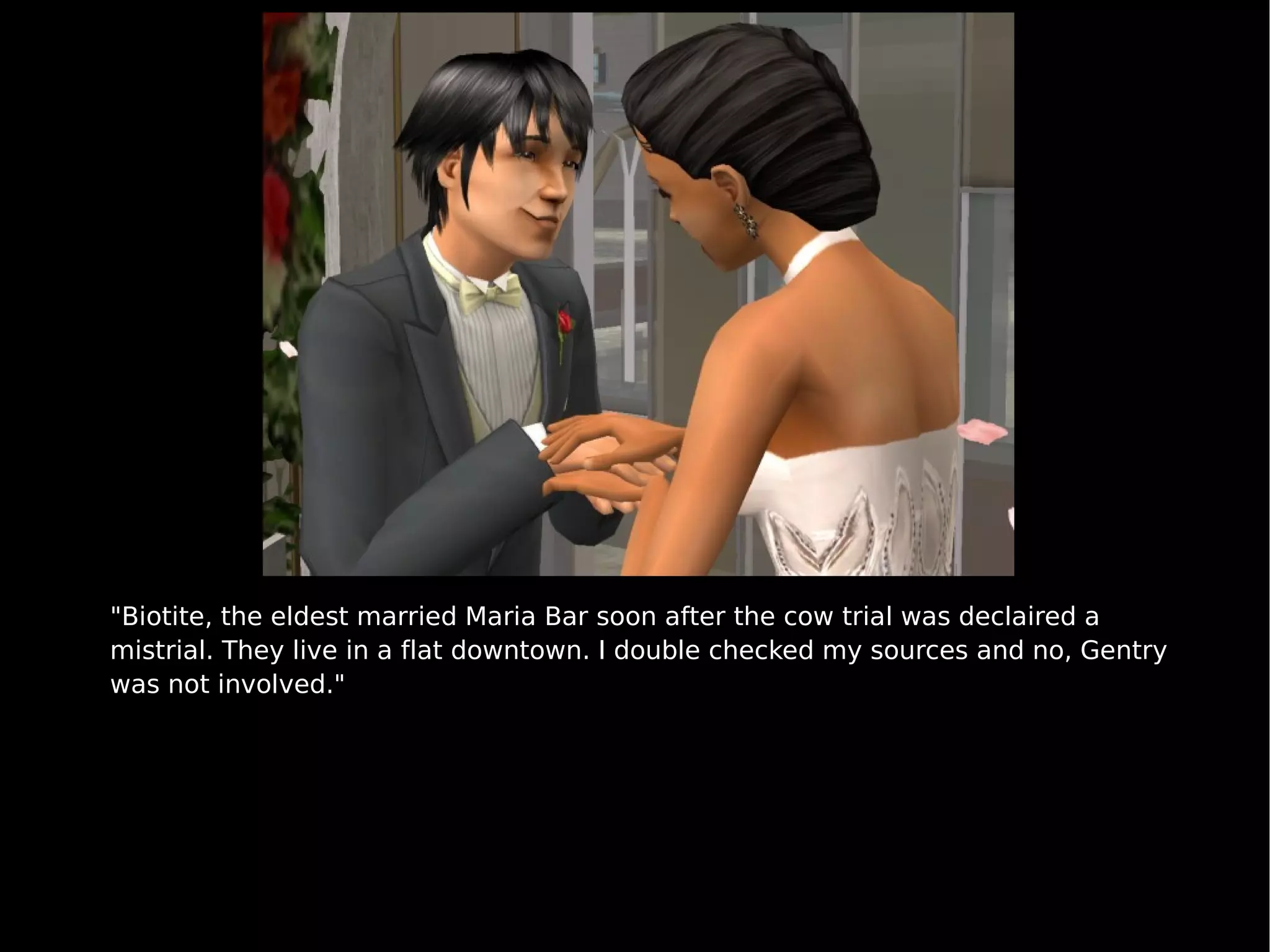 "Biotite, the eldest married Maria Bar soon after the cow trial was declaired a mistrial. They live in a flat downtown. I double checked my sources and no, Gentry was not involved." 