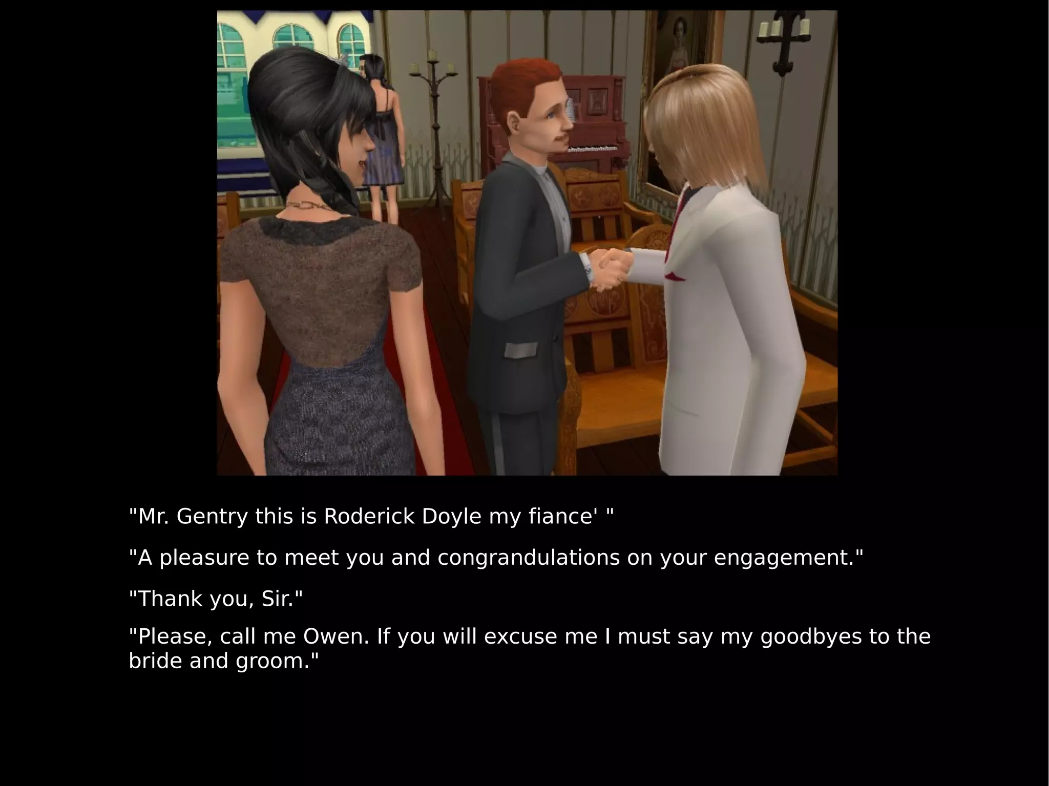 "Mr. Gentry this is Roderick Doyle my fiance' " "A pleasure to meet you and congrandulations on your engagement." "Thank you, Sir." "Please, call me Owen. If you will excuse me I must say my goodbyes to the bride and groom." 