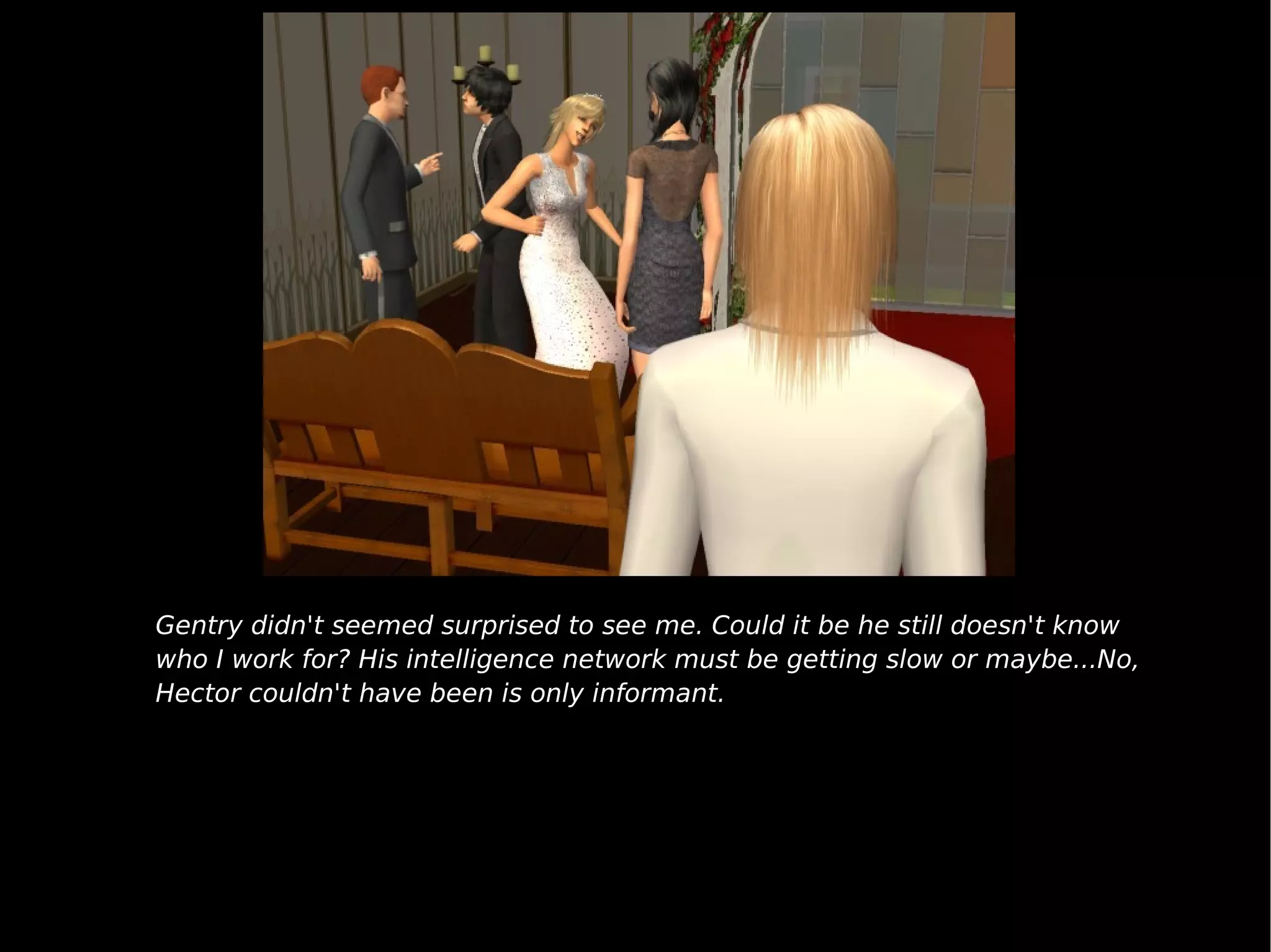 Gentry didn't seemed surprised to see me. Could it be he still doesn't know who I work for? His intelligence network must be getting slow or maybe...No, Hector couldn't have been is only informant. 