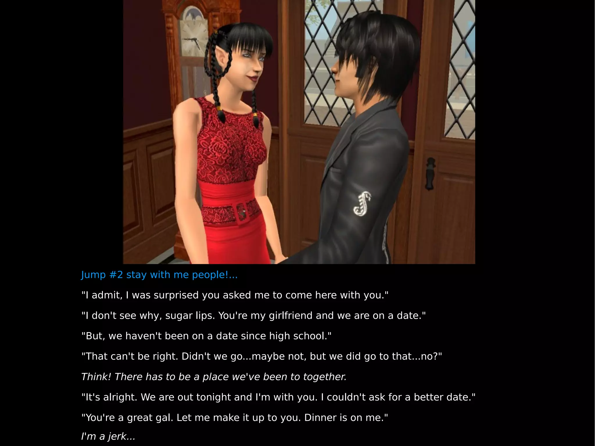 Jump #2 stay with me people!... "I admit, I was surprised you asked me to come here with you." "I don't see why, sugar lips. You're my girlfriend and we are on a date." "But, we haven't been on a date since high school." "That can't be right. Didn't we go...maybe not, but we did go to that...no?" Think! There has to be a place we've been to together. "It's alright. We are out tonight and I'm with you. I couldn't ask for a better date." "You're a great gal. Let me make it up to you. Dinner is on me." I'm a jerk... 