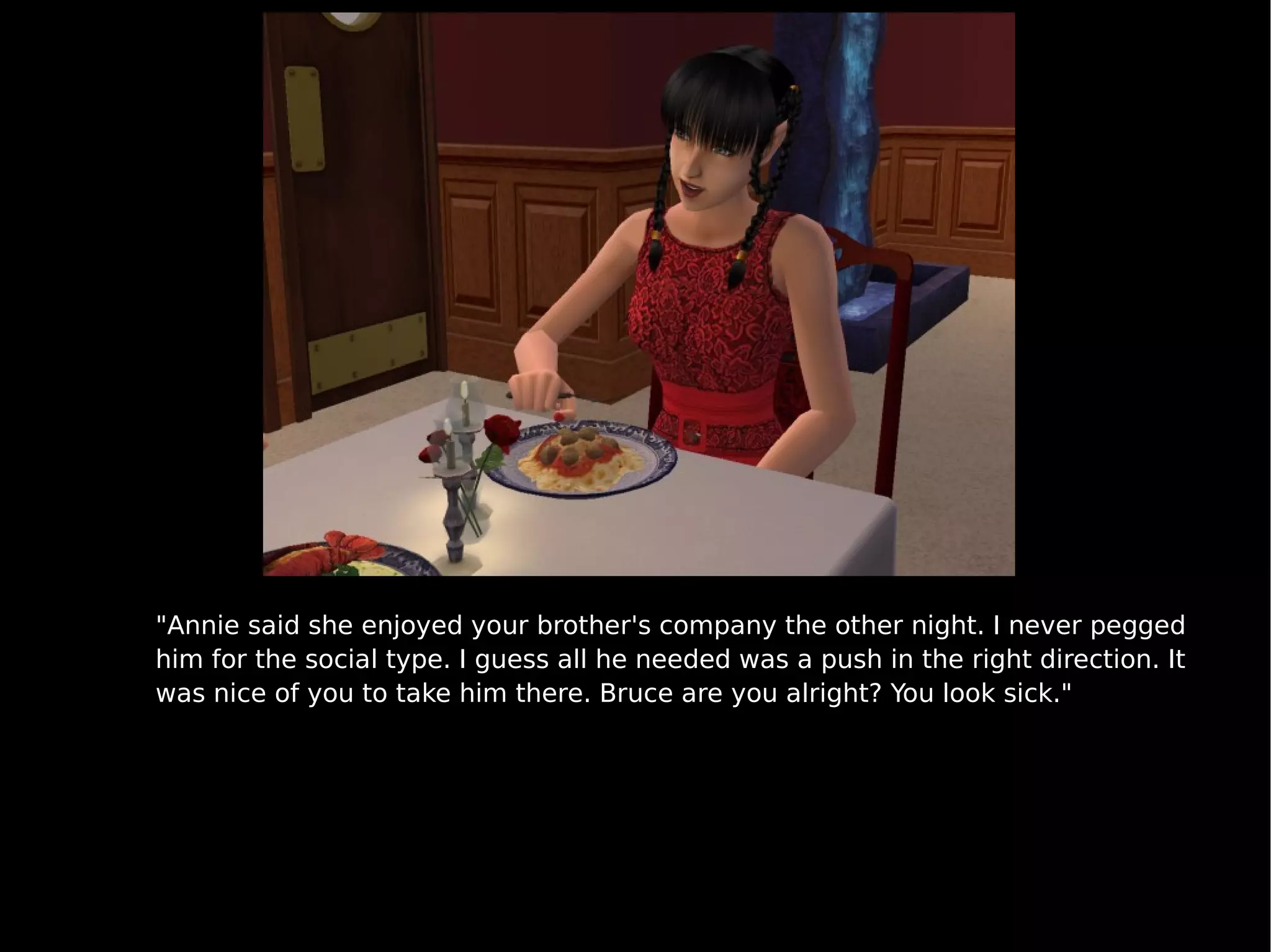 "Annie said she enjoyed your brother's company the other night. I never pegged him for the social type. I guess all he needed was a push in the right direction. It was nice of you to take him there. Bruce are you alright? You look sick." 