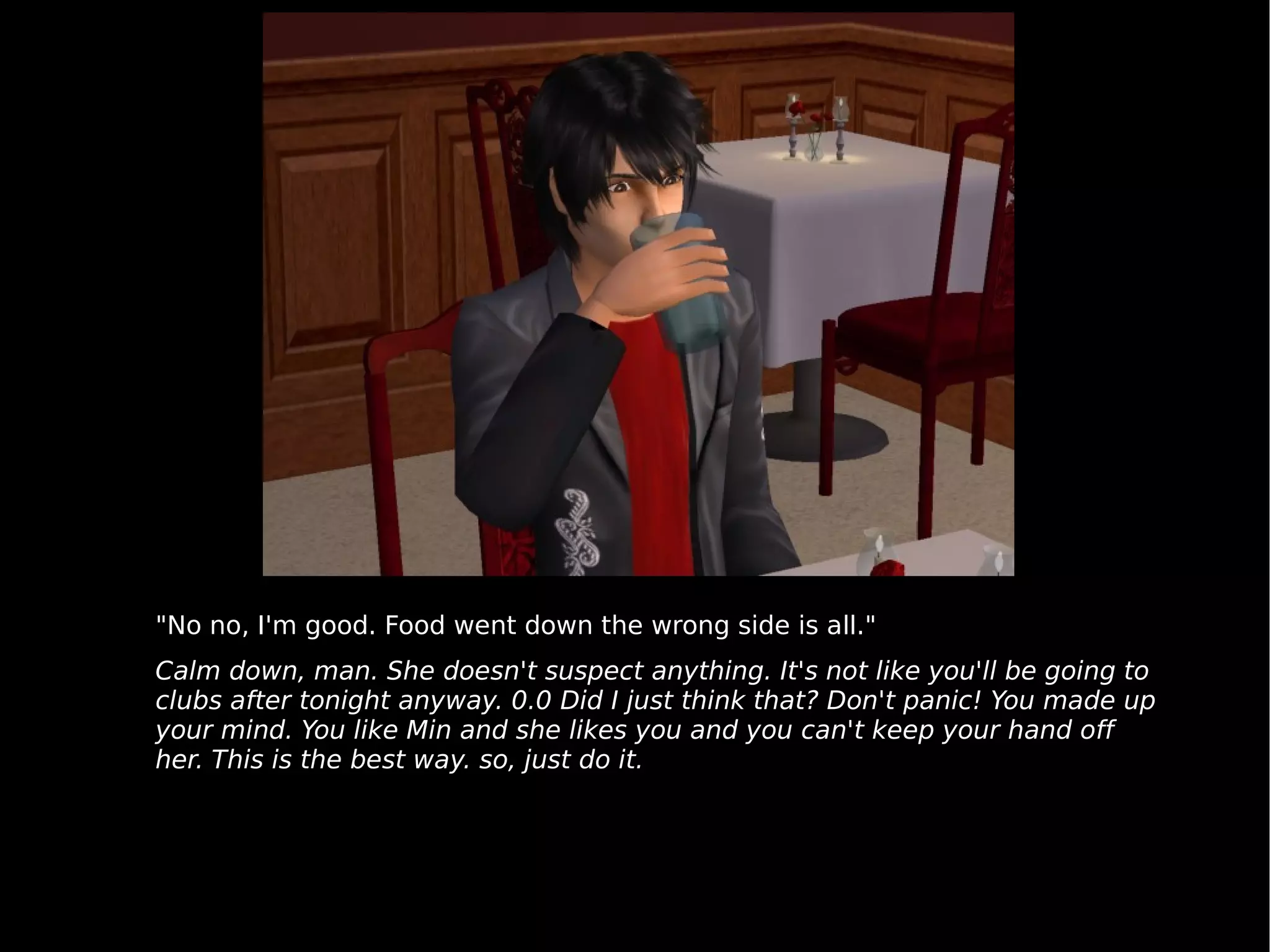 "No no, I'm good. Food went down the wrong side is all." Calm down, man. She doesn't suspect anything. It's not like you'll be going to clubs after tonight anyway. 0.0 Did I just think that? Don't panic! You made up your mind. You like Min and she likes you and you can't keep your hand off her. This is the best way. so, just do it. 