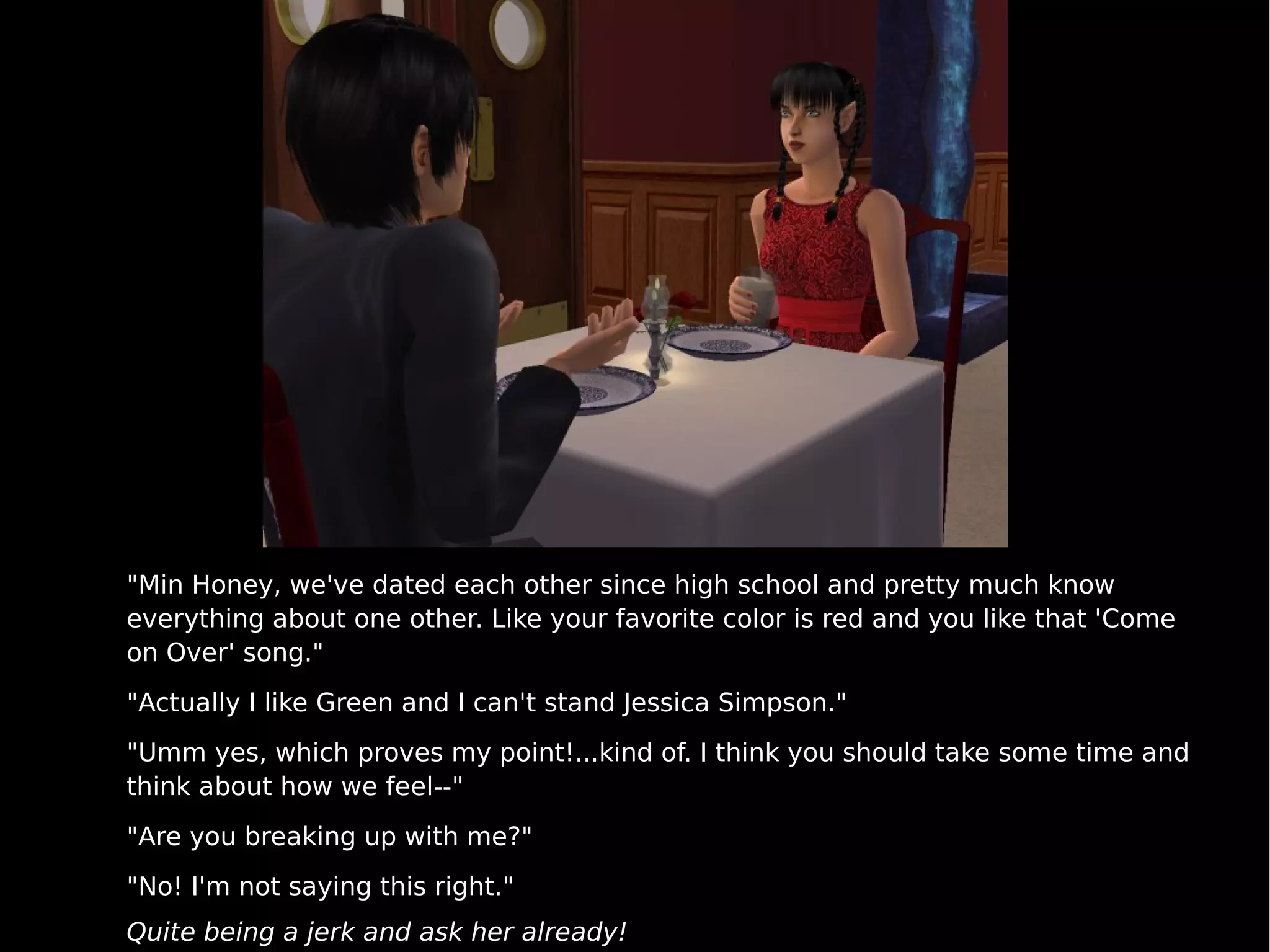 "Min Honey, we've dated each other since high school and pretty much know everything about one other. Like your favorite color is red and you like that 'Come on Over' song." "Actually I like Green and I can't stand Jessica Simpson." "Umm yes, which proves my point!...kind of. I think you should take some time and think about how we feel--" "Are you breaking up with me?" "No! I'm not saying this right." Quite being a jerk and ask her already! 