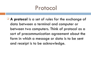 Protocol
A protocol is a set of rules for the exchange of
data between a terminal and computer or
between two computers. Think of protocol as a
sort of precommunication agreement about the
form in which a message or data is to be sent
and receipt is to be acknowledge.