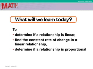To
• determine if a relationship is linear,
• find the constant rate of change in a
linear relationship,
• determine if a relationship is proportional
Course 3, Lesson 3-1
Expressions and Equations
 