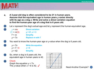 1
Need Another Example?
2
3
4
5
6
Step-by-Step Example
4. A 3-year-old dog is often considered to be 21 in human years.
Assume that the equivalent age in human years y varies directly
with its age as a dog x. Write and solve a direct variation equation
to find the human-year age of a dog that is 6 years old.
So, when a dog is 6 years old, the
equivalent age in human years is 42.
Graph the equation y = 7x.
Let x represent the dog’s actual age and let y represent the human-equivalent age.
You want to know the human-year age or y-value when the dog is 6 years old.
y = mx Direct variation
21 = m(3) y = 21, x = 3
7 = m Simplify.
y = 7x Replace m with 7
y = 7x Write the equation.
y = 7 • 6 x = 6
y = 42 Simplify.
The y-value when x = 6 is 42.
Check
 