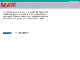 Answer
Need Another Example?
At a certain store, four cans of soup cost $5. Assume the
total cost is directly proportional to the number of cans
purchased. Write and solve a direct variation equation to
find how much it would cost to buy 10 cans of soup.
y = 1.25x; $12.50
 