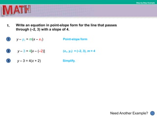 1
Need Another Example?
2
3
Step-by-Step Example
1. Write an equation in point-slope form for the line that passes
through (–2, 3) with a slope of 4.
y – y1 = m(x – x1) Point-slope form
y – 3 = 4[x – (–2)] (x1, y1) = (–2, 3), m = 4
y – 3 = 4(x + 2) Simplify.
 