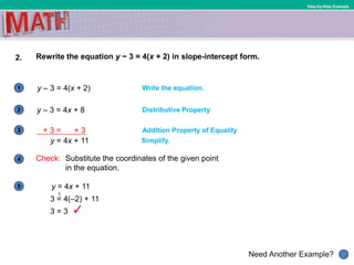 1
Need Another Example?
2
3
4
5
Step-by-Step Example
2. Rewrite the equation y − 3 = 4(x + 2) in slope-intercept form.
y – 3 = 4(x + 2) Write the equation.
y – 3 = 4x + 8 Distributive Property
y = 4x + 11 Simplify.
Addition Property of Equality
Check: Substitute the coordinates of the given point
in the equation.
y = 4x + 11
3 = 4(–2) + 11
3 = 3
?
+ 3 = + 3
 