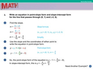 1
Need Another Example?
2
3
4
5
Step-by-Step Example
3. Write an equation in point-slope form and slope-intercept form
for the line that passes through (8, 1) and (–2, 9).
Find the slope.
Slope formula
Use the slope and the coordinates of either point to
write the equation in point-slope form.
Point-slope formy – y1 = m(x – x1)
Simplify.
(x1, y1) = (8, 1), m = –
(x1, y1) = (8, 1), (x2, y2) = (–2, 9)
So, the point-slope form of the equation is y – 1 = – (x – 8).
In slope-intercept form, this is y = – x + .
 