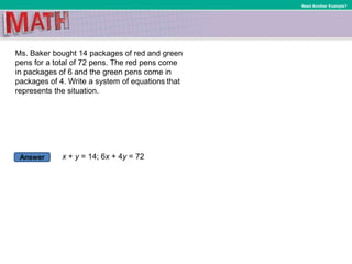 Answer
Need Another Example?
Ms. Baker bought 14 packages of red and green
pens for a total of 72 pens. The red pens come
in packages of 6 and the green pens come in
packages of 4. Write a system of equations that
represents the situation.
x + y = 14; 6x + 4y = 72
 