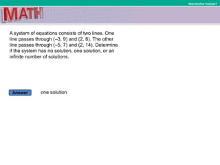 Answer
Need Another Example?
A system of equations consists of two lines. One
line passes through (–3, 9) and (2, 6). The other
line passes through (–5, 7) and (2, 14). Determine
if the system has no solution, one solution, or an
infinite number of solutions.
one solution
 