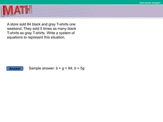 Answer
Need Another Example?
A store sold 84 black and gray T-shirts one
weekend. They sold 5 times as many black
T-shirts as gray T-shirts. Write a system of
equations to represent this situation.
Sample answer: b + g = 84; b = 5g
 