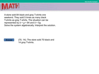 Answer
Need Another Example?
A store sold 84 black and gray T-shirts one
weekend. They sold 5 times as many black
T-shirts as gray T-shirts. The situation can be
represented by b + g = 84 and b = 5g.
Solve the system algebraically. Interpret the solution.
(70, 14); The store sold 70 black and
14 gray T-shirts.
 