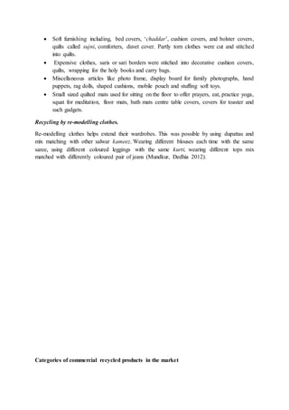  Soft furnishing including, bed covers, ‘chaddar’, cushion covers, and bolster covers,
quilts called sujni, comforters, duvet cover. Partly torn clothes were cut and stitched
into quilts.
 Expensive clothes, saris or sari borders were stitched into decorative cushion covers,
quilts, wrapping for the holy books and carry bags.
 Miscellaneous articles like photo frame, display board for family photographs, hand
puppets, rag dolls, shaped cushions, mobile pouch and stuffing soft toys.
 Small sized quilted mats used for sitting on the floor to offer prayers, eat, practice yoga,
squat for meditation, floor mats, bath mats centre table covers, covers for toaster and
such gadgets.
Recycling by re-modelling clothes.
Re-modelling clothes helps extend their wardrobes. This was possible by using dupattas and
mix matching with other salwar kameez. Wearing different blouses each time with the same
saree, using different coloured leggings with the same kurti, wearing different tops mix
matched with differently coloured pair of jeans (Mundkur, Dedhia 2012).
Categories of commercial recycled products in the market
 